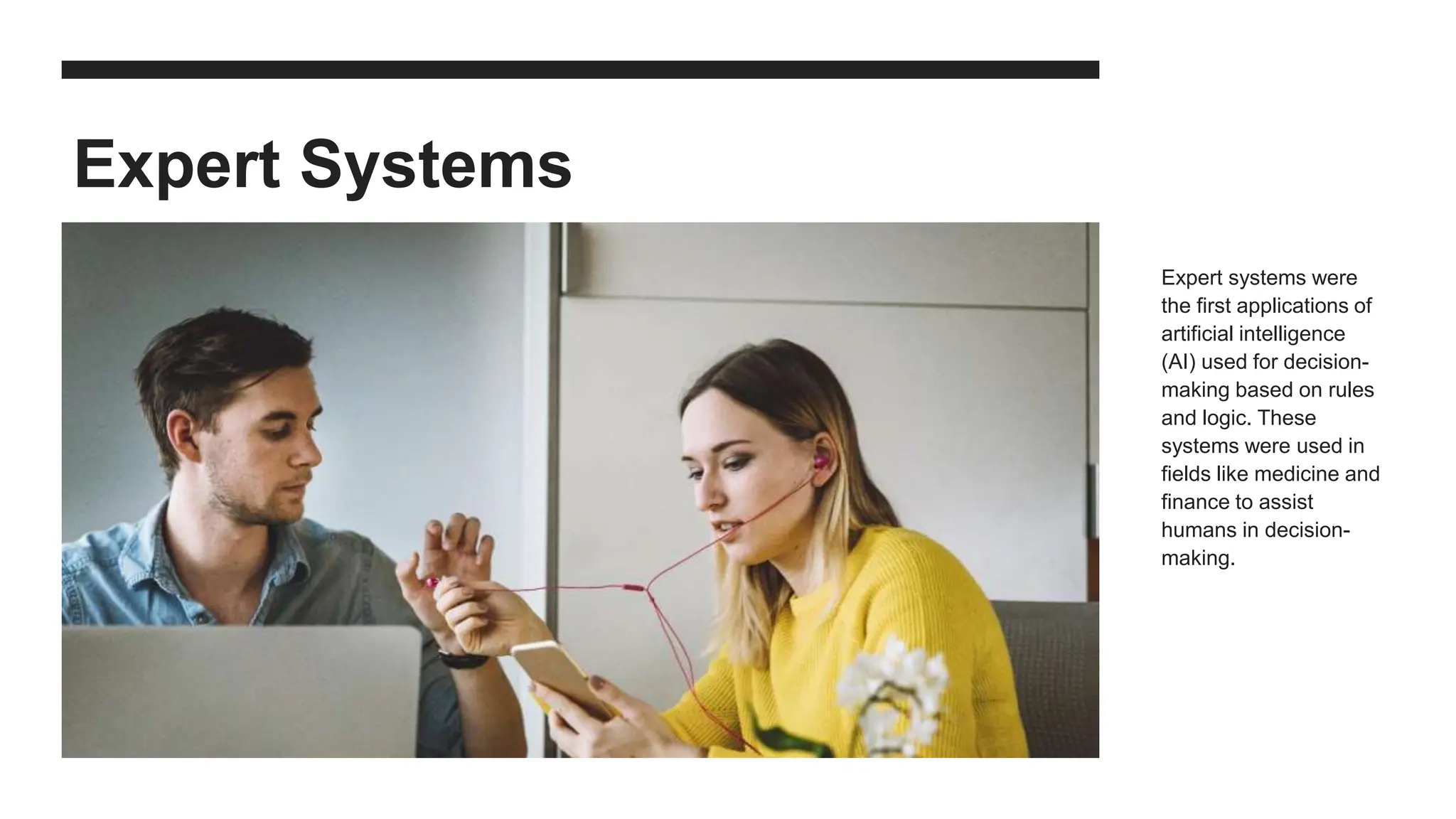 Expert Systems
Expert systems were
the first applications of
artificial intelligence
(AI) used for decision-
making based on rules
and logic. These
systems were used in
fields like medicine and
finance to assist
humans in decision-
making.
 
