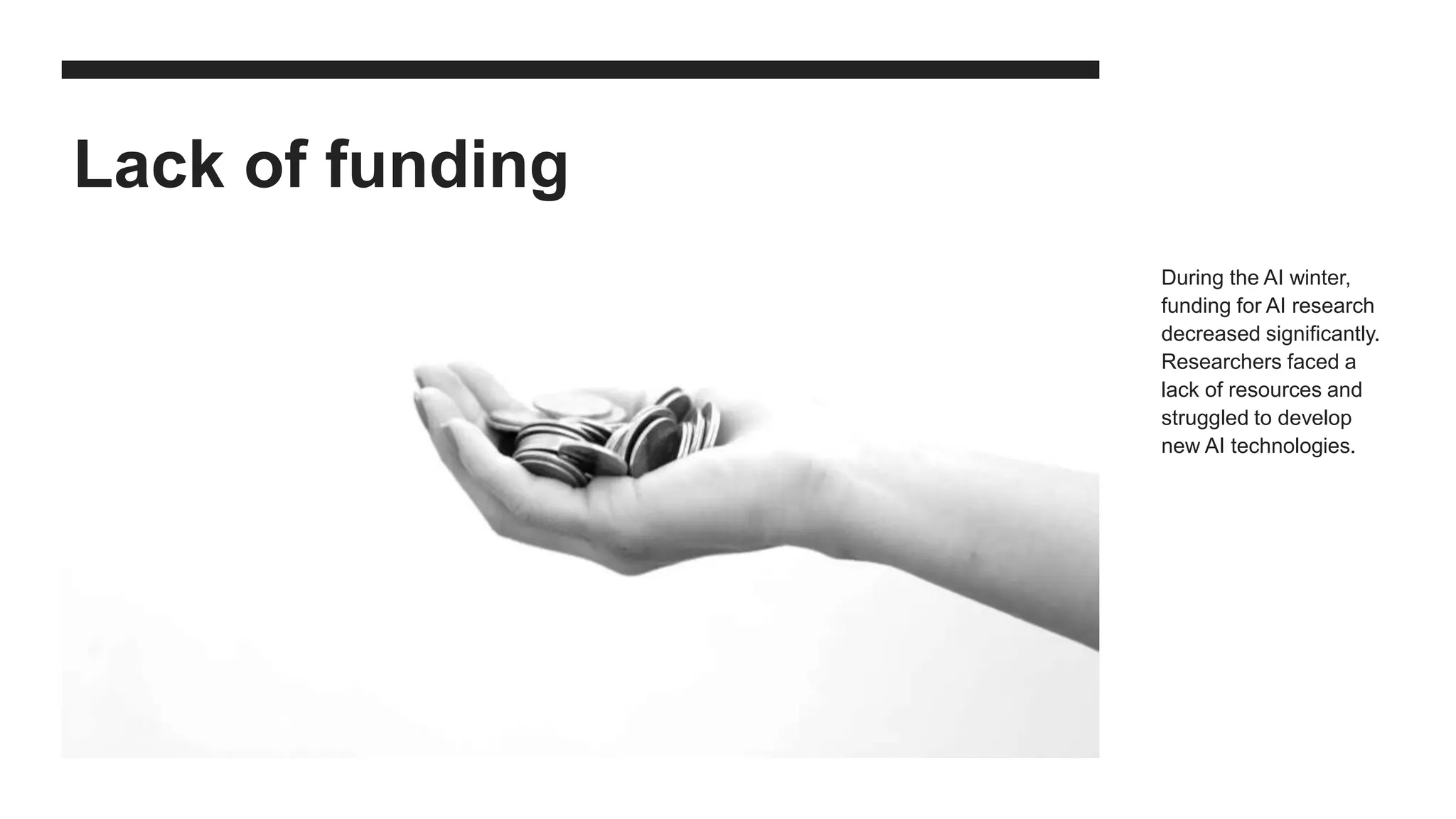 Lack of funding
During the AI winter,
funding for AI research
decreased significantly.
Researchers faced a
lack of resources and
struggled to develop
new AI technologies.
 