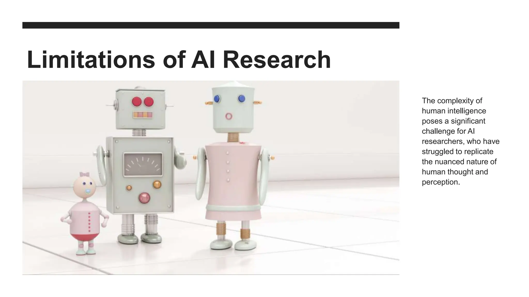 Limitations of AI Research
The complexity of
human intelligence
poses a significant
challenge for AI
researchers, who have
struggled to replicate
the nuanced nature of
human thought and
perception.
 