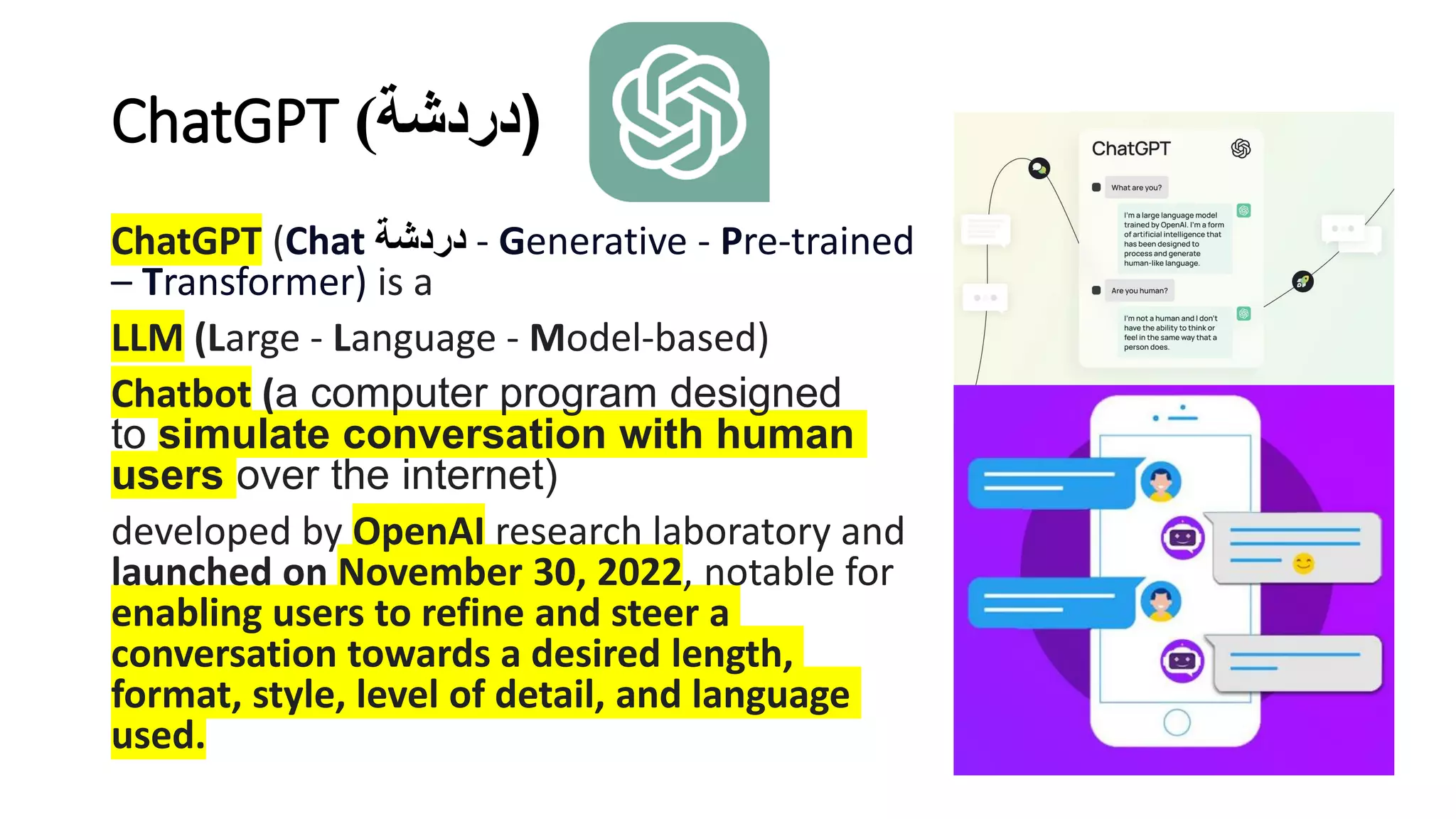 ChatGPT (
‫دردشة‬
)
ChatGPT (Chat ‫دردشة‬ - Generative - Pre-trained
– Transformer) is a
LLM (Large - Language - Model-based)
Chatbot (a computer program designed
to simulate conversation with human
users over the internet)
developed by OpenAI research laboratory and
launched on November 30, 2022, notable for
enabling users to refine and steer a
conversation towards a desired length,
format, style, level of detail, and language
used.
 