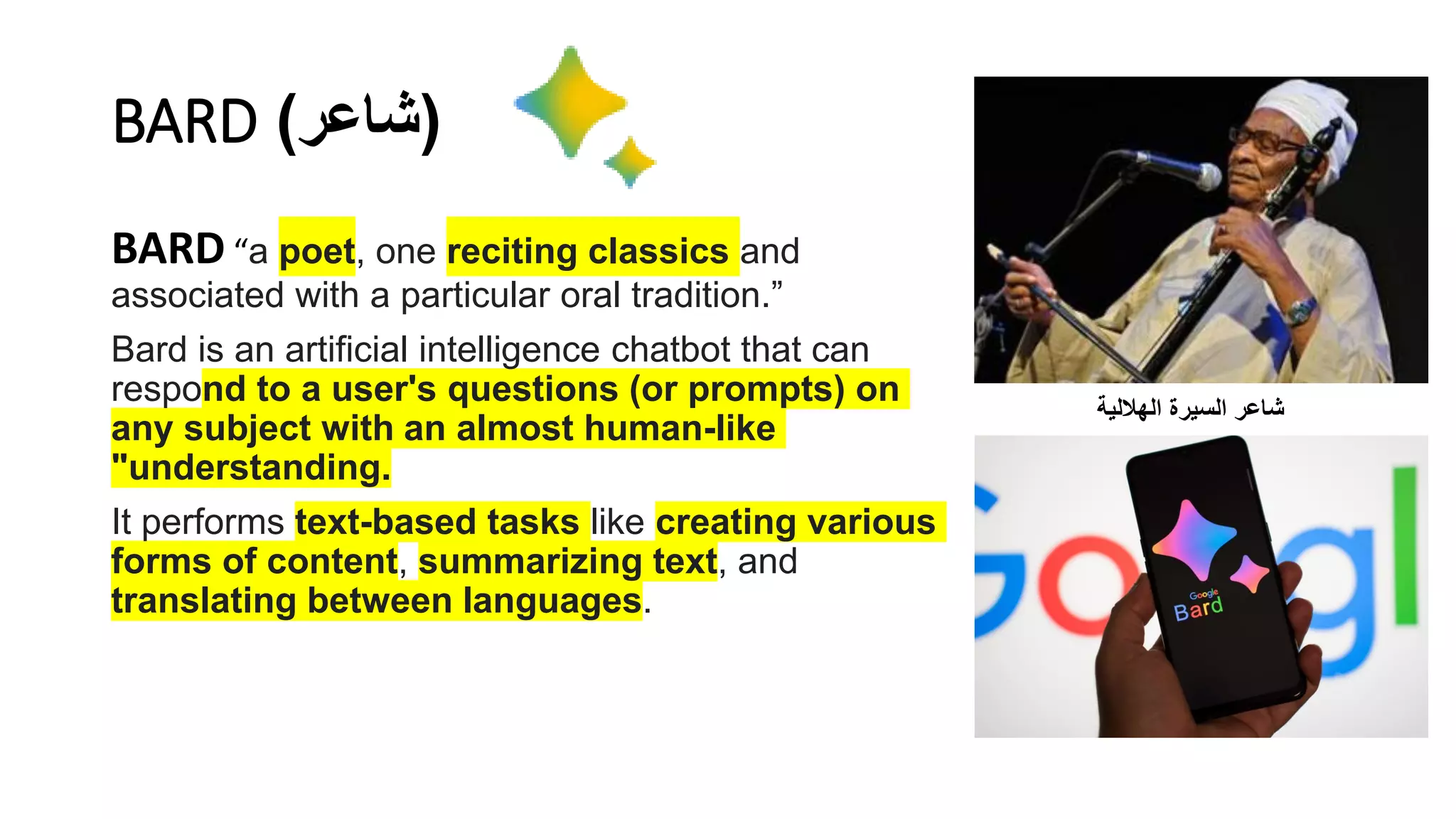 BARD (
‫شاعر‬
)
BARD “a poet, one reciting classics and
associated with a particular oral tradition.”
Bard is an artificial intelligence chatbot that can
respond to a user's questions (or prompts) on
any subject with an almost human-like
"understanding.
It performs text-based tasks like creating various
forms of content, summarizing text, and
translating between languages.
‫شاعر‬
‫السيرة‬
‫الهاللية‬
 