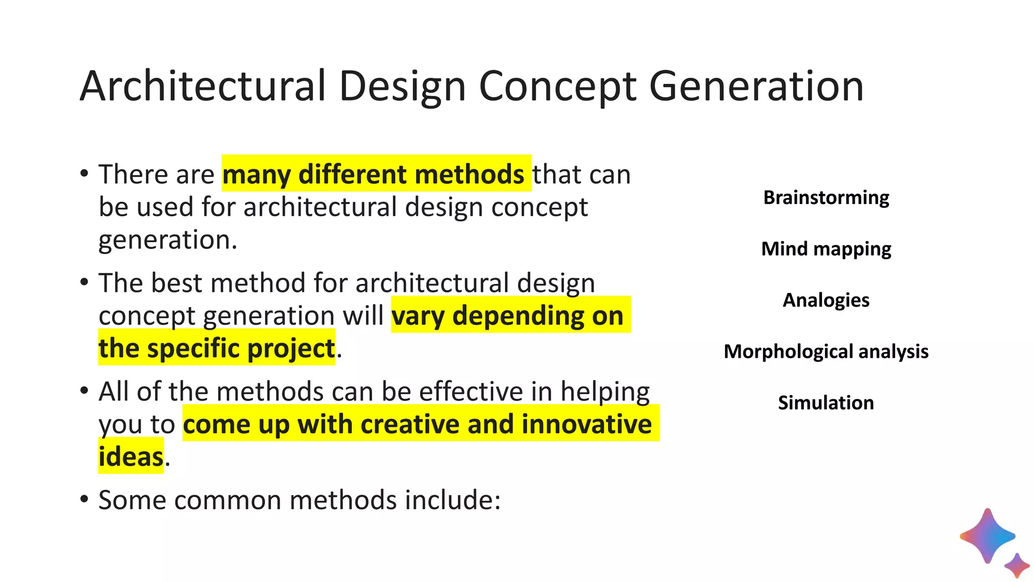 Architectural Design Concept Generation
• There are many different methods that can
be used for architectural design concept
generation.
• The best method for architectural design
concept generation will vary depending on
the specific project.
• All of the methods can be effective in helping
you to come up with creative and innovative
ideas.
• Some common methods include:
Brainstorming
Mind mapping
Analogies
Morphological analysis
Simulation
 