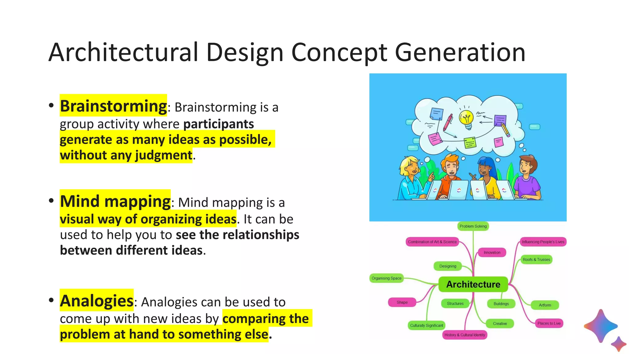 Architectural Design Concept Generation
• Brainstorming: Brainstorming is a
group activity where participants
generate as many ideas as possible,
without any judgment.
• Mind mapping: Mind mapping is a
visual way of organizing ideas. It can be
used to help you to see the relationships
between different ideas.
• Analogies: Analogies can be used to
come up with new ideas by comparing the
problem at hand to something else.
 