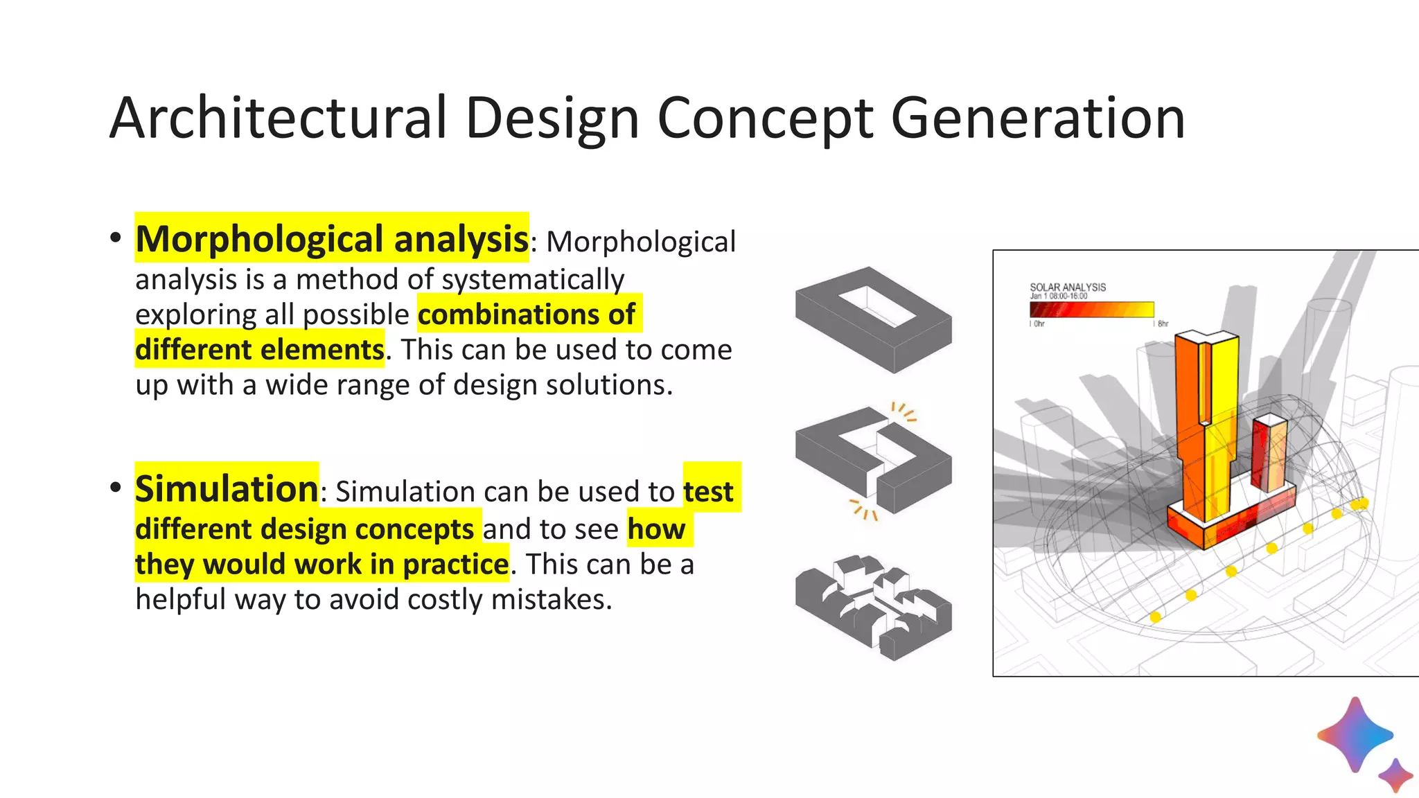 Architectural Design Concept Generation
• Morphological analysis: Morphological
analysis is a method of systematically
exploring all possible combinations of
different elements. This can be used to come
up with a wide range of design solutions.
• Simulation: Simulation can be used to test
different design concepts and to see how
they would work in practice. This can be a
helpful way to avoid costly mistakes.
 
