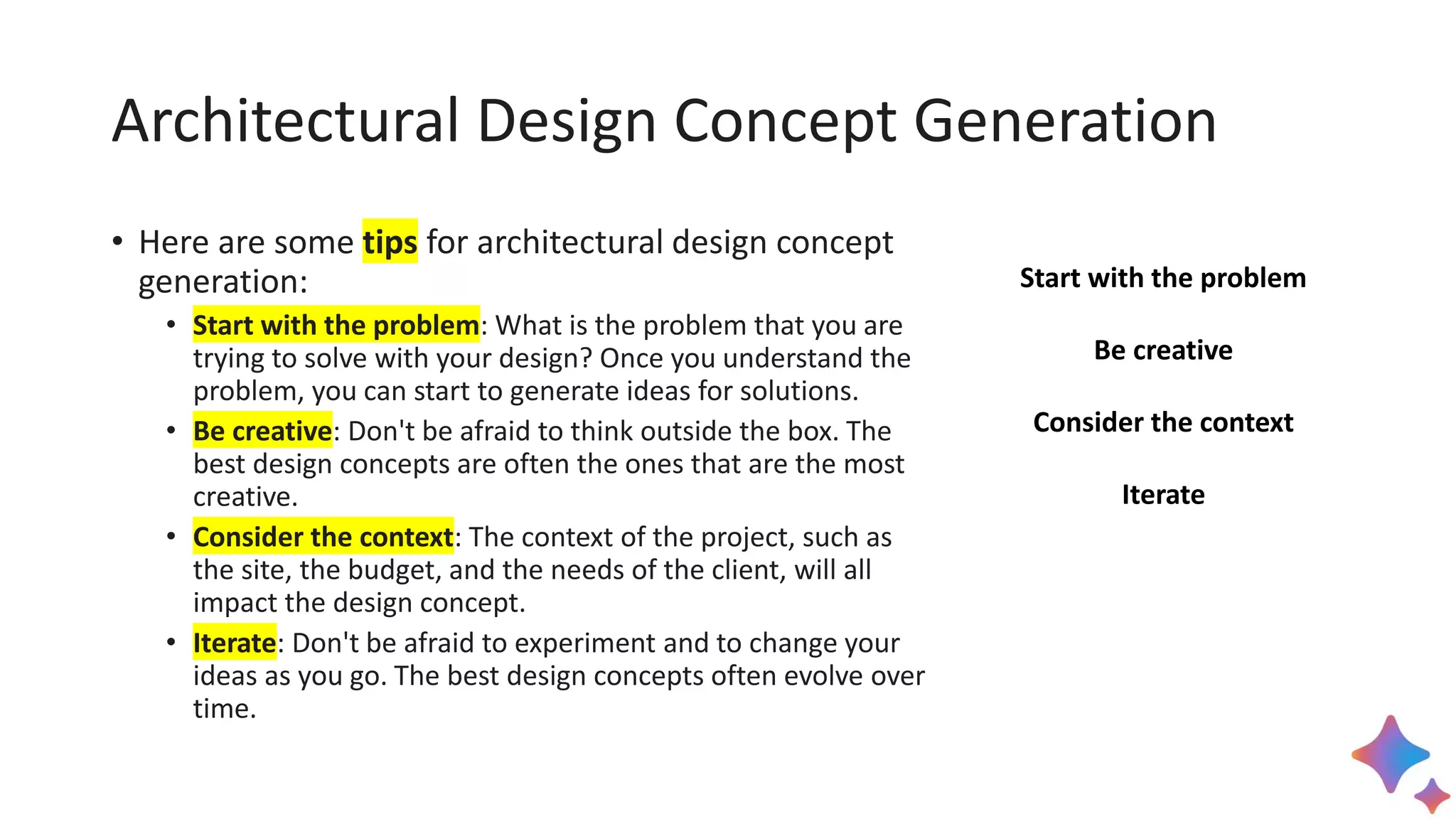 Architectural Design Concept Generation
• Here are some tips for architectural design concept
generation:
• Start with the problem: What is the problem that you are
trying to solve with your design? Once you understand the
problem, you can start to generate ideas for solutions.
• Be creative: Don't be afraid to think outside the box. The
best design concepts are often the ones that are the most
creative.
• Consider the context: The context of the project, such as
the site, the budget, and the needs of the client, will all
impact the design concept.
• Iterate: Don't be afraid to experiment and to change your
ideas as you go. The best design concepts often evolve over
time.
Start with the problem
Be creative
Consider the context
Iterate
 