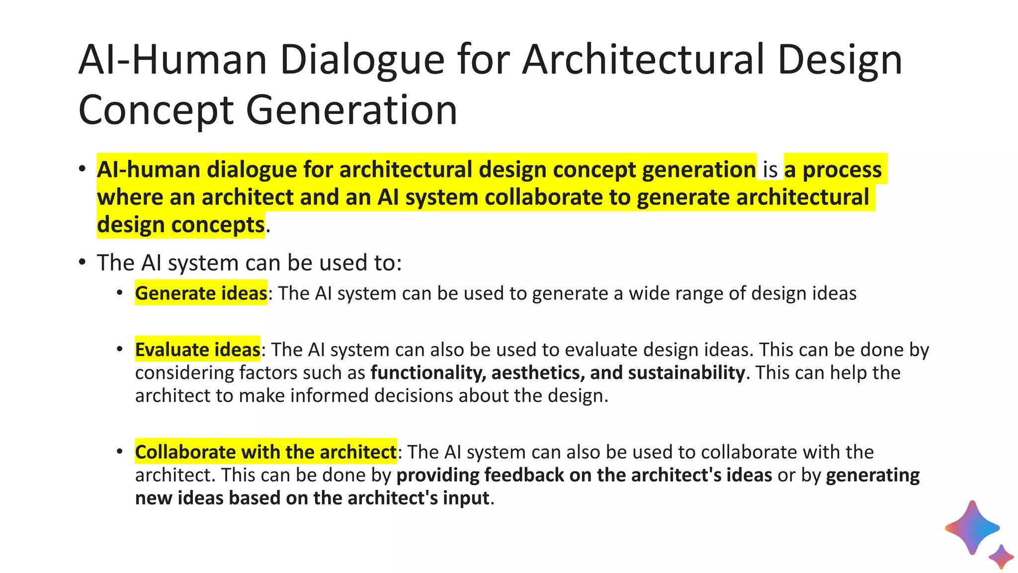 AI-Human Dialogue for Architectural Design
Concept Generation
• AI-human dialogue for architectural design concept generation is a process
where an architect and an AI system collaborate to generate architectural
design concepts.
• The AI system can be used to:
• Generate ideas: The AI system can be used to generate a wide range of design ideas
• Evaluate ideas: The AI system can also be used to evaluate design ideas. This can be done by
considering factors such as functionality, aesthetics, and sustainability. This can help the
architect to make informed decisions about the design.
• Collaborate with the architect: The AI system can also be used to collaborate with the
architect. This can be done by providing feedback on the architect's ideas or by generating
new ideas based on the architect's input.
 