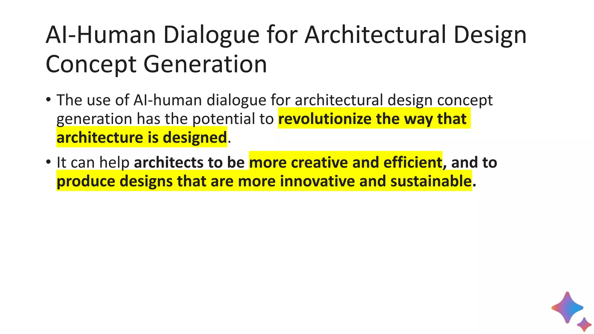 AI-Human Dialogue for Architectural Design
Concept Generation
• The use of AI-human dialogue for architectural design concept
generation has the potential to revolutionize the way that
architecture is designed.
• It can help architects to be more creative and efficient, and to
produce designs that are more innovative and sustainable.
 