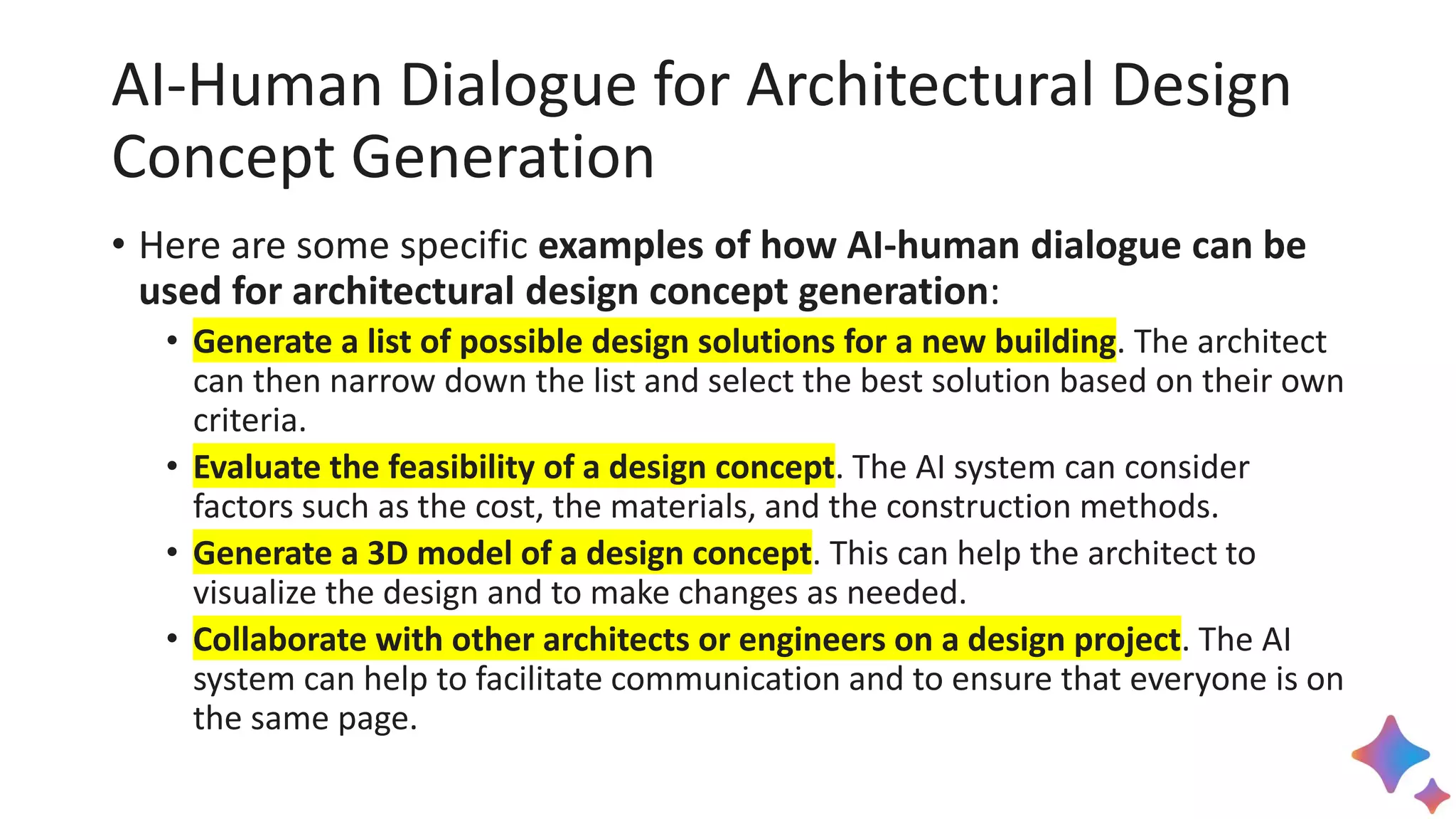 AI-Human Dialogue for Architectural Design
Concept Generation
• Here are some specific examples of how AI-human dialogue can be
used for architectural design concept generation:
• Generate a list of possible design solutions for a new building. The architect
can then narrow down the list and select the best solution based on their own
criteria.
• Evaluate the feasibility of a design concept. The AI system can consider
factors such as the cost, the materials, and the construction methods.
• Generate a 3D model of a design concept. This can help the architect to
visualize the design and to make changes as needed.
• Collaborate with other architects or engineers on a design project. The AI
system can help to facilitate communication and to ensure that everyone is on
the same page.
 
