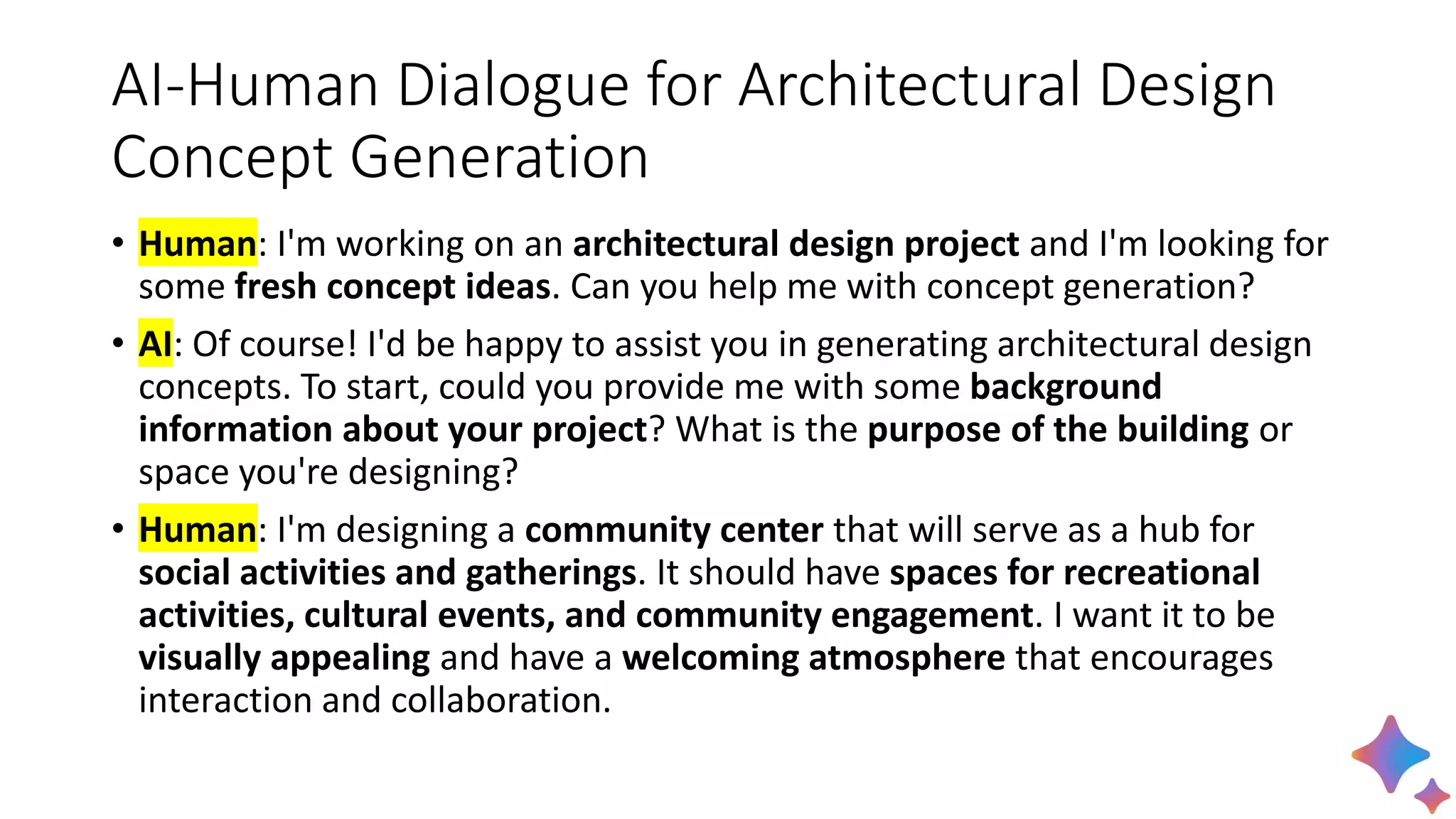 AI-Human Dialogue for Architectural Design
Concept Generation
• Human: I'm working on an architectural design project and I'm looking for
some fresh concept ideas. Can you help me with concept generation?
• AI: Of course! I'd be happy to assist you in generating architectural design
concepts. To start, could you provide me with some background
information about your project? What is the purpose of the building or
space you're designing?
• Human: I'm designing a community center that will serve as a hub for
social activities and gatherings. It should have spaces for recreational
activities, cultural events, and community engagement. I want it to be
visually appealing and have a welcoming atmosphere that encourages
interaction and collaboration.
 