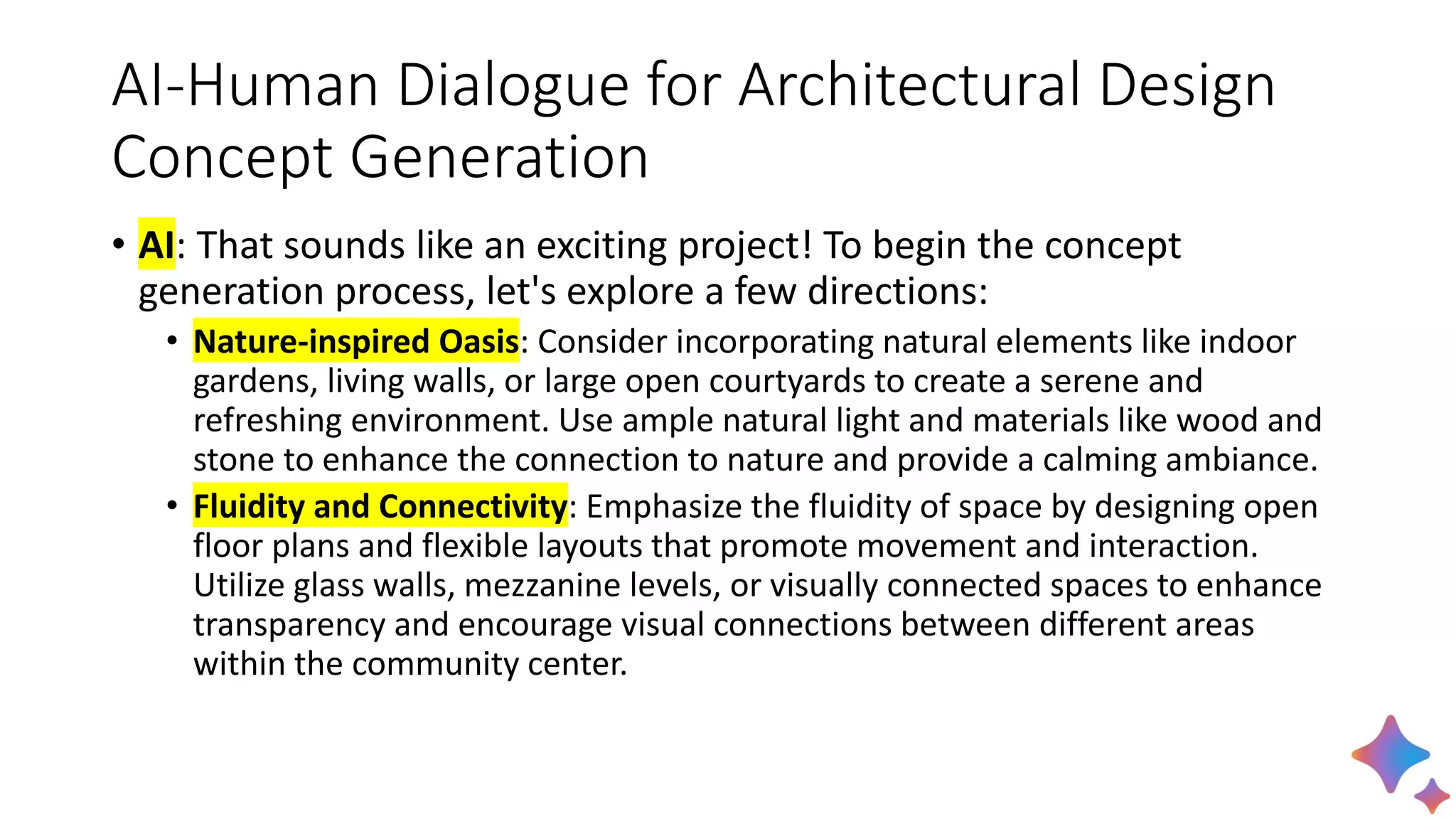 AI-Human Dialogue for Architectural Design
Concept Generation
• AI: That sounds like an exciting project! To begin the concept
generation process, let's explore a few directions:
• Nature-inspired Oasis: Consider incorporating natural elements like indoor
gardens, living walls, or large open courtyards to create a serene and
refreshing environment. Use ample natural light and materials like wood and
stone to enhance the connection to nature and provide a calming ambiance.
• Fluidity and Connectivity: Emphasize the fluidity of space by designing open
floor plans and flexible layouts that promote movement and interaction.
Utilize glass walls, mezzanine levels, or visually connected spaces to enhance
transparency and encourage visual connections between different areas
within the community center.
 