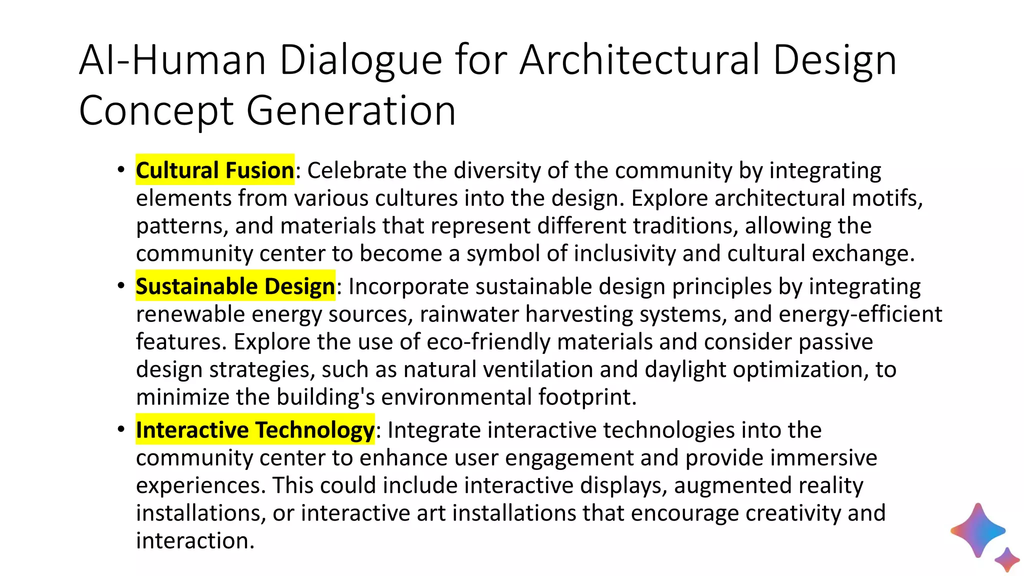 AI-Human Dialogue for Architectural Design
Concept Generation
• Cultural Fusion: Celebrate the diversity of the community by integrating
elements from various cultures into the design. Explore architectural motifs,
patterns, and materials that represent different traditions, allowing the
community center to become a symbol of inclusivity and cultural exchange.
• Sustainable Design: Incorporate sustainable design principles by integrating
renewable energy sources, rainwater harvesting systems, and energy-efficient
features. Explore the use of eco-friendly materials and consider passive
design strategies, such as natural ventilation and daylight optimization, to
minimize the building's environmental footprint.
• Interactive Technology: Integrate interactive technologies into the
community center to enhance user engagement and provide immersive
experiences. This could include interactive displays, augmented reality
installations, or interactive art installations that encourage creativity and
interaction.
 