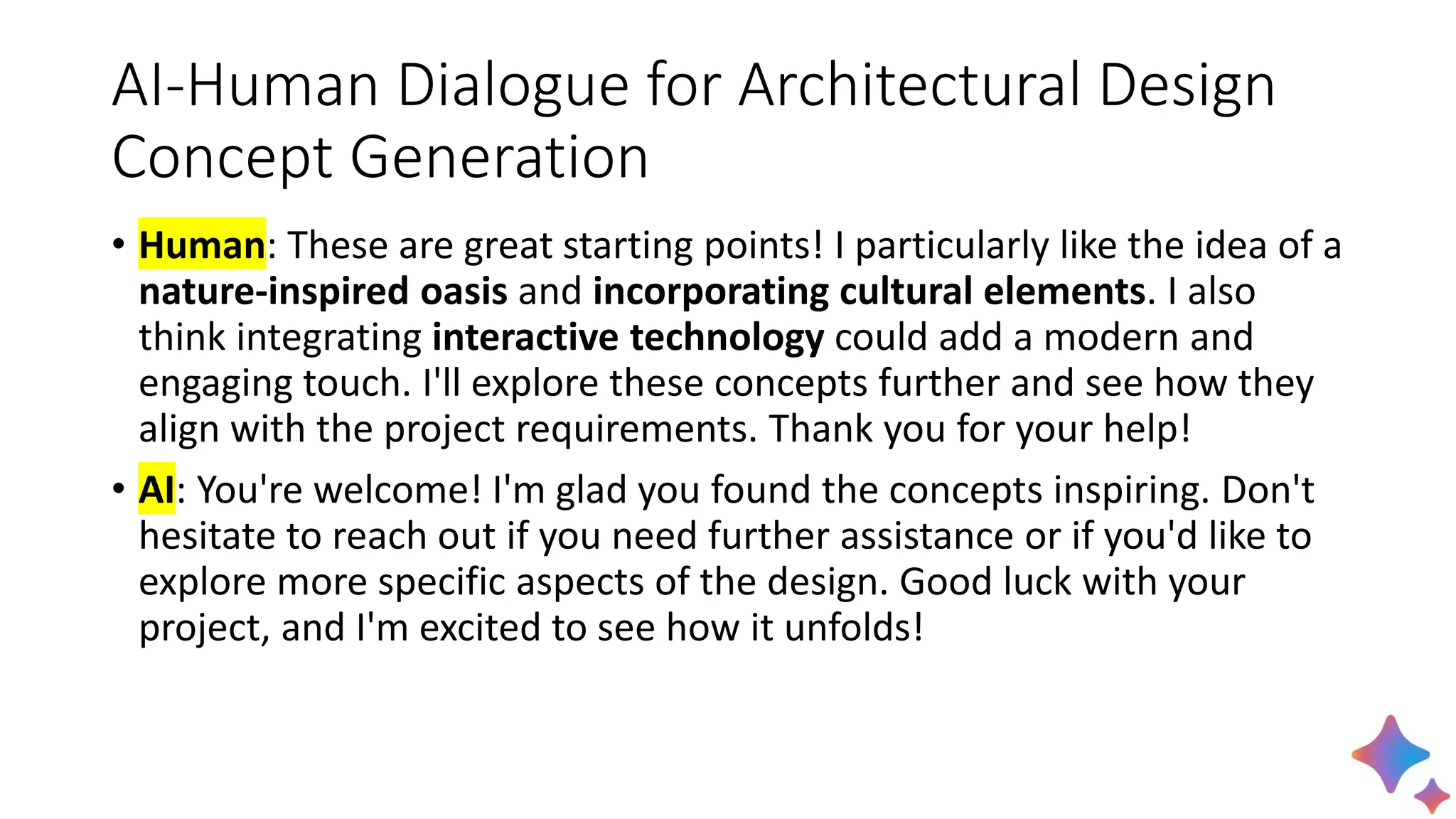 AI-Human Dialogue for Architectural Design
Concept Generation
• Human: These are great starting points! I particularly like the idea of a
nature-inspired oasis and incorporating cultural elements. I also
think integrating interactive technology could add a modern and
engaging touch. I'll explore these concepts further and see how they
align with the project requirements. Thank you for your help!
• AI: You're welcome! I'm glad you found the concepts inspiring. Don't
hesitate to reach out if you need further assistance or if you'd like to
explore more specific aspects of the design. Good luck with your
project, and I'm excited to see how it unfolds!
 