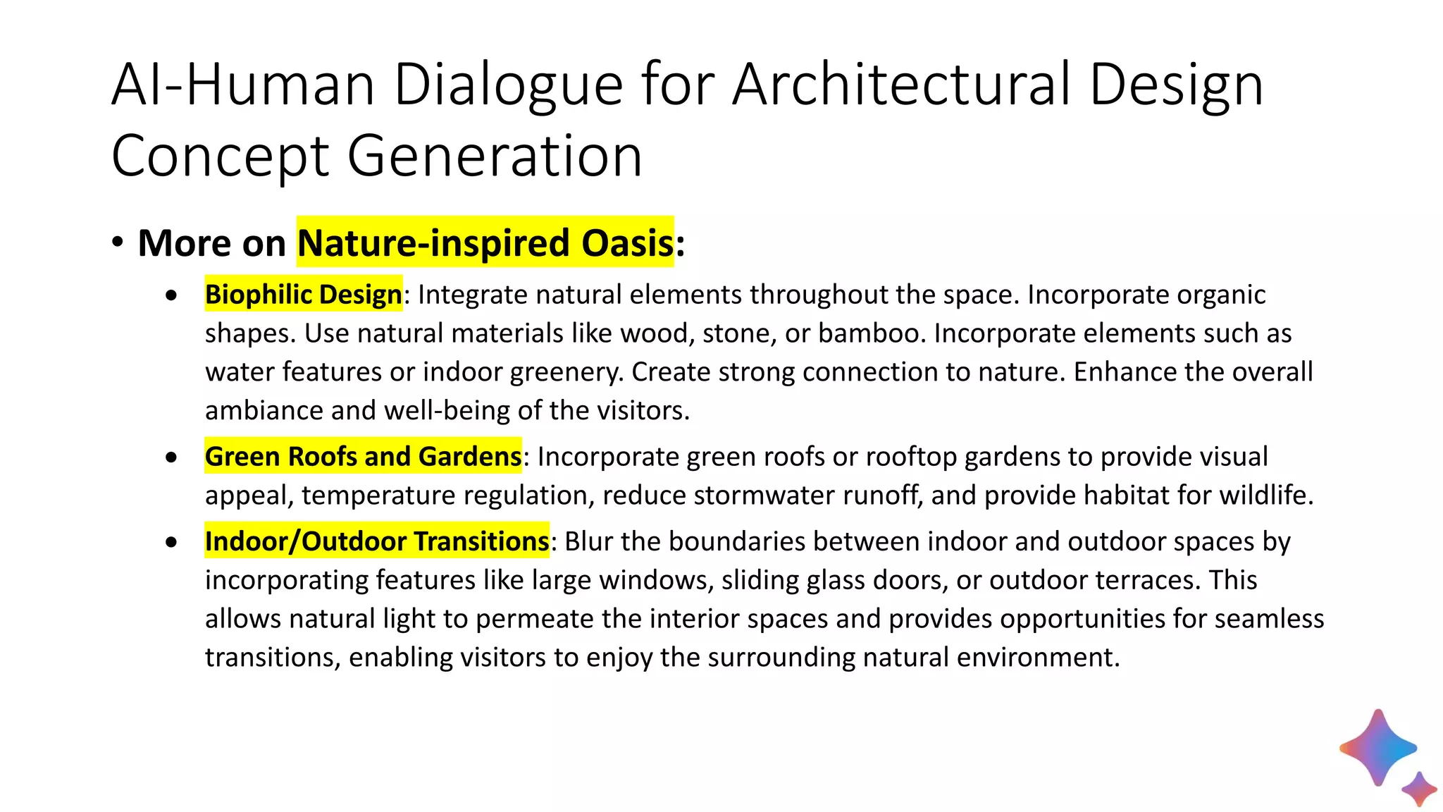 AI-Human Dialogue for Architectural Design
Concept Generation
• More on Nature-inspired Oasis:
• Biophilic Design: Integrate natural elements throughout the space. Incorporate organic
shapes. Use natural materials like wood, stone, or bamboo. Incorporate elements such as
water features or indoor greenery. Create strong connection to nature. Enhance the overall
ambiance and well-being of the visitors.
• Green Roofs and Gardens: Incorporate green roofs or rooftop gardens to provide visual
appeal, temperature regulation, reduce stormwater runoff, and provide habitat for wildlife.
• Indoor/Outdoor Transitions: Blur the boundaries between indoor and outdoor spaces by
incorporating features like large windows, sliding glass doors, or outdoor terraces. This
allows natural light to permeate the interior spaces and provides opportunities for seamless
transitions, enabling visitors to enjoy the surrounding natural environment.
 