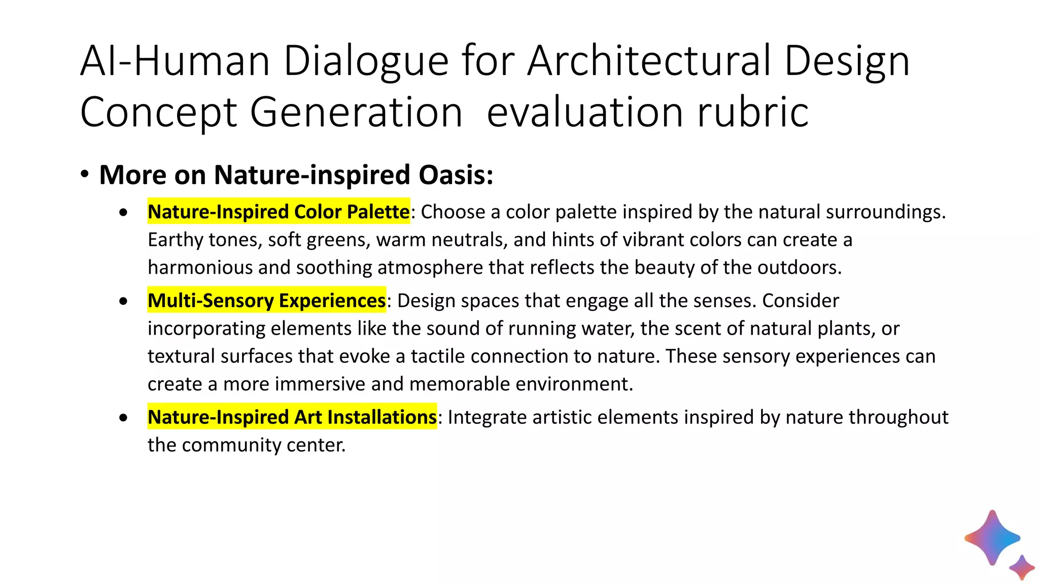 AI-Human Dialogue for Architectural Design
Concept Generation evaluation rubric
• More on Nature-inspired Oasis:
• Nature-Inspired Color Palette: Choose a color palette inspired by the natural surroundings.
Earthy tones, soft greens, warm neutrals, and hints of vibrant colors can create a
harmonious and soothing atmosphere that reflects the beauty of the outdoors.
• Multi-Sensory Experiences: Design spaces that engage all the senses. Consider
incorporating elements like the sound of running water, the scent of natural plants, or
textural surfaces that evoke a tactile connection to nature. These sensory experiences can
create a more immersive and memorable environment.
• Nature-Inspired Art Installations: Integrate artistic elements inspired by nature throughout
the community center.
 