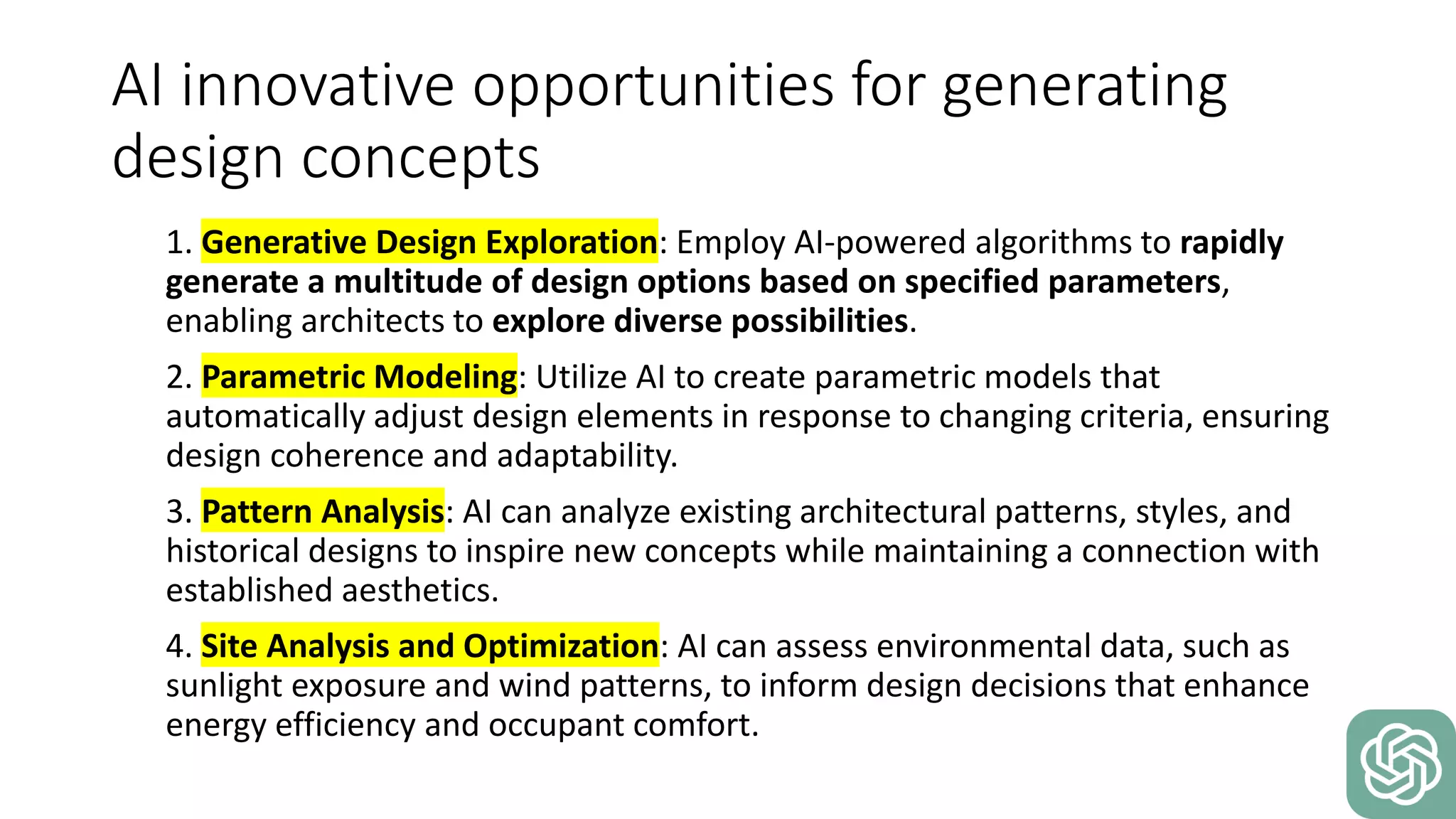 AI innovative opportunities for generating
design concepts
1. Generative Design Exploration: Employ AI-powered algorithms to rapidly
generate a multitude of design options based on specified parameters,
enabling architects to explore diverse possibilities.
2. Parametric Modeling: Utilize AI to create parametric models that
automatically adjust design elements in response to changing criteria, ensuring
design coherence and adaptability.
3. Pattern Analysis: AI can analyze existing architectural patterns, styles, and
historical designs to inspire new concepts while maintaining a connection with
established aesthetics.
4. Site Analysis and Optimization: AI can assess environmental data, such as
sunlight exposure and wind patterns, to inform design decisions that enhance
energy efficiency and occupant comfort.
 