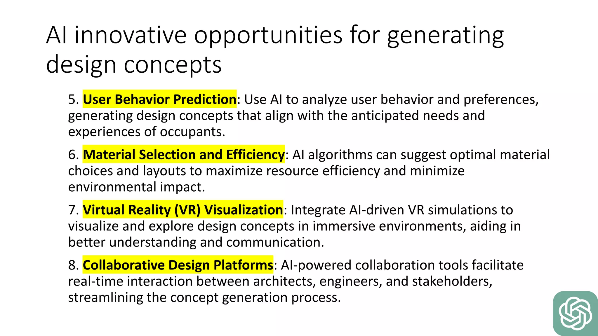 AI innovative opportunities for generating
design concepts
5. User Behavior Prediction: Use AI to analyze user behavior and preferences,
generating design concepts that align with the anticipated needs and
experiences of occupants.
6. Material Selection and Efficiency: AI algorithms can suggest optimal material
choices and layouts to maximize resource efficiency and minimize
environmental impact.
7. Virtual Reality (VR) Visualization: Integrate AI-driven VR simulations to
visualize and explore design concepts in immersive environments, aiding in
better understanding and communication.
8. Collaborative Design Platforms: AI-powered collaboration tools facilitate
real-time interaction between architects, engineers, and stakeholders,
streamlining the concept generation process.
 