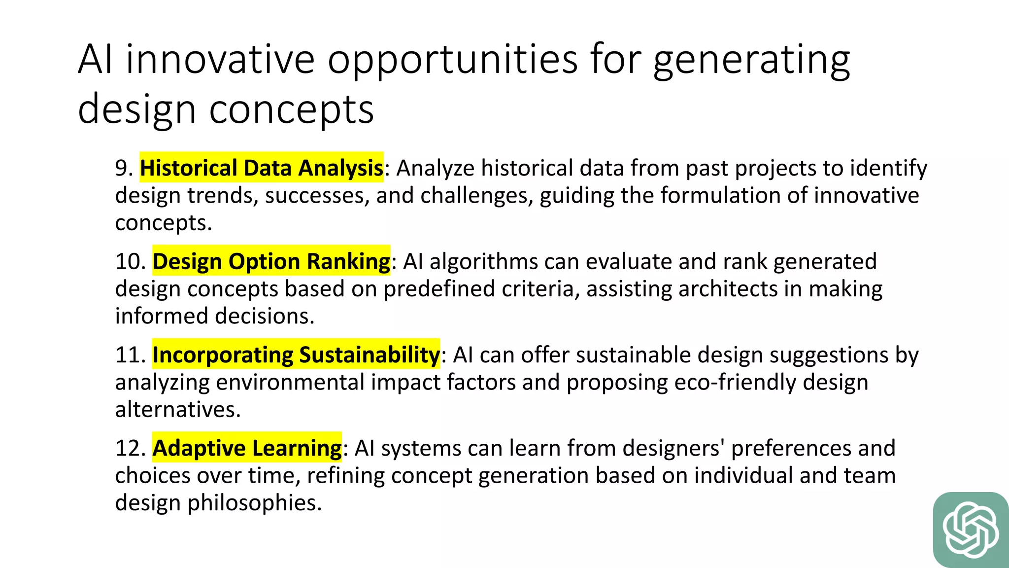 AI innovative opportunities for generating
design concepts
9. Historical Data Analysis: Analyze historical data from past projects to identify
design trends, successes, and challenges, guiding the formulation of innovative
concepts.
10. Design Option Ranking: AI algorithms can evaluate and rank generated
design concepts based on predefined criteria, assisting architects in making
informed decisions.
11. Incorporating Sustainability: AI can offer sustainable design suggestions by
analyzing environmental impact factors and proposing eco-friendly design
alternatives.
12. Adaptive Learning: AI systems can learn from designers' preferences and
choices over time, refining concept generation based on individual and team
design philosophies.
 
