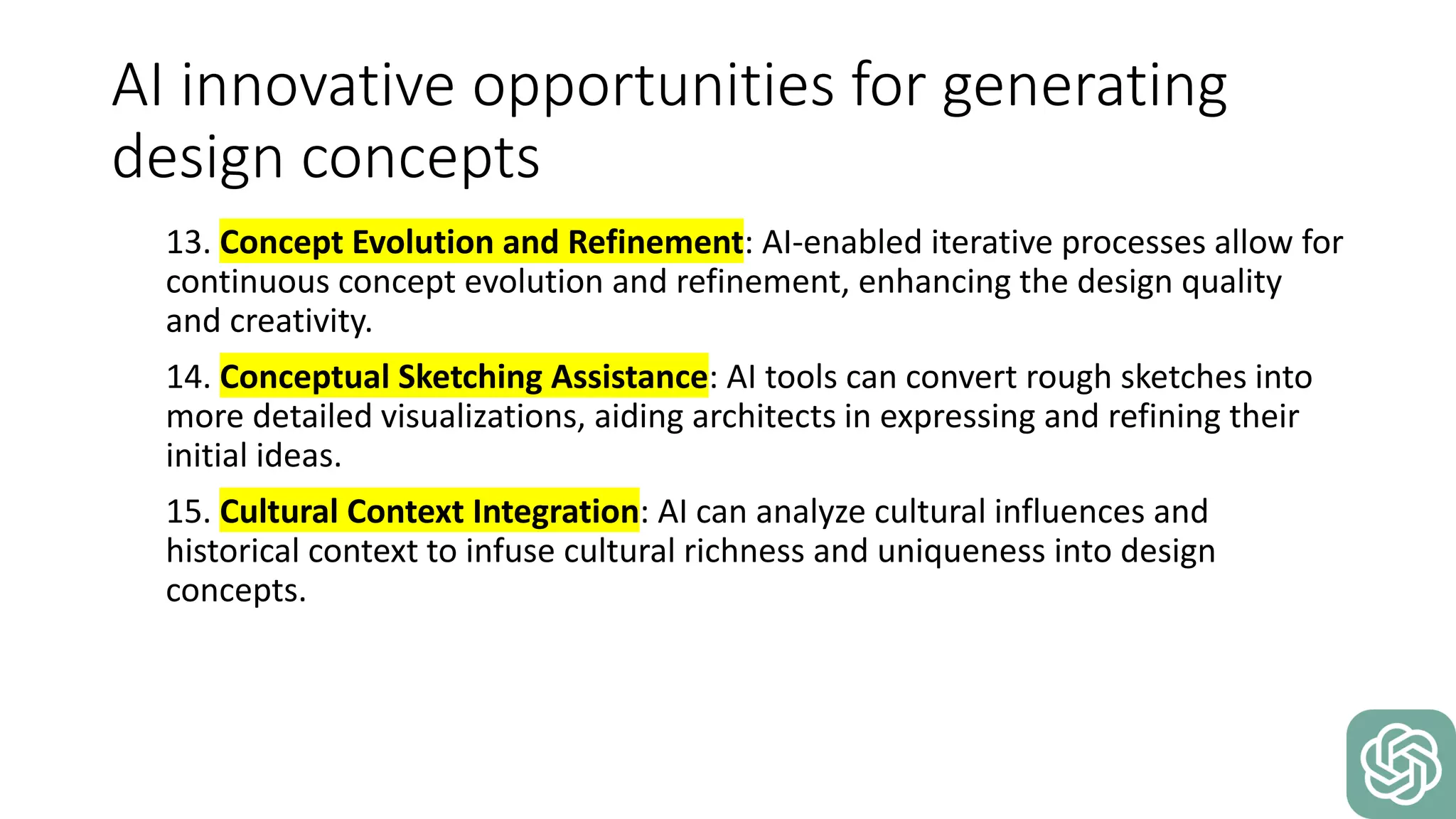 AI innovative opportunities for generating
design concepts
13. Concept Evolution and Refinement: AI-enabled iterative processes allow for
continuous concept evolution and refinement, enhancing the design quality
and creativity.
14. Conceptual Sketching Assistance: AI tools can convert rough sketches into
more detailed visualizations, aiding architects in expressing and refining their
initial ideas.
15. Cultural Context Integration: AI can analyze cultural influences and
historical context to infuse cultural richness and uniqueness into design
concepts.
 