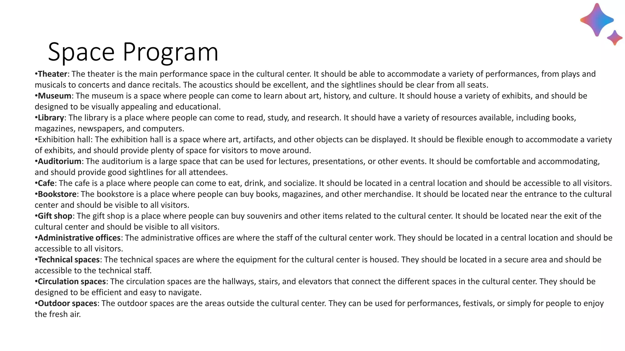 Space Program
•Theater: The theater is the main performance space in the cultural center. It should be able to accommodate a variety of performances, from plays and
musicals to concerts and dance recitals. The acoustics should be excellent, and the sightlines should be clear from all seats.
•Museum: The museum is a space where people can come to learn about art, history, and culture. It should house a variety of exhibits, and should be
designed to be visually appealing and educational.
•Library: The library is a place where people can come to read, study, and research. It should have a variety of resources available, including books,
magazines, newspapers, and computers.
•Exhibition hall: The exhibition hall is a space where art, artifacts, and other objects can be displayed. It should be flexible enough to accommodate a variety
of exhibits, and should provide plenty of space for visitors to move around.
•Auditorium: The auditorium is a large space that can be used for lectures, presentations, or other events. It should be comfortable and accommodating,
and should provide good sightlines for all attendees.
•Cafe: The cafe is a place where people can come to eat, drink, and socialize. It should be located in a central location and should be accessible to all visitors.
•Bookstore: The bookstore is a place where people can buy books, magazines, and other merchandise. It should be located near the entrance to the cultural
center and should be visible to all visitors.
•Gift shop: The gift shop is a place where people can buy souvenirs and other items related to the cultural center. It should be located near the exit of the
cultural center and should be visible to all visitors.
•Administrative offices: The administrative offices are where the staff of the cultural center work. They should be located in a central location and should be
accessible to all visitors.
•Technical spaces: The technical spaces are where the equipment for the cultural center is housed. They should be located in a secure area and should be
accessible to the technical staff.
•Circulation spaces: The circulation spaces are the hallways, stairs, and elevators that connect the different spaces in the cultural center. They should be
designed to be efficient and easy to navigate.
•Outdoor spaces: The outdoor spaces are the areas outside the cultural center. They can be used for performances, festivals, or simply for people to enjoy
the fresh air.
 
