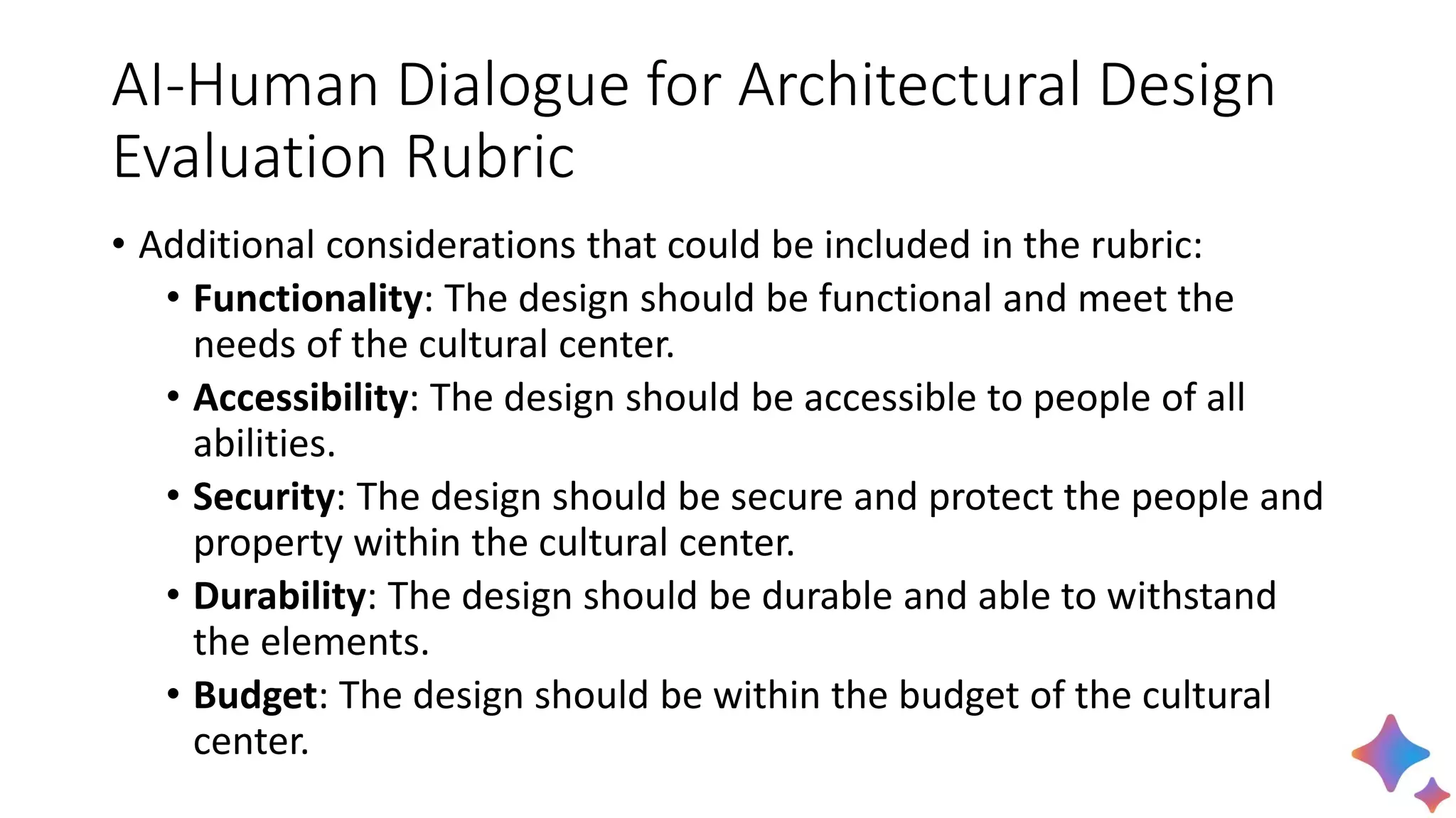 AI-Human Dialogue for Architectural Design
Evaluation Rubric
• Additional considerations that could be included in the rubric:
• Functionality: The design should be functional and meet the
needs of the cultural center.
• Accessibility: The design should be accessible to people of all
abilities.
• Security: The design should be secure and protect the people and
property within the cultural center.
• Durability: The design should be durable and able to withstand
the elements.
• Budget: The design should be within the budget of the cultural
center.
 