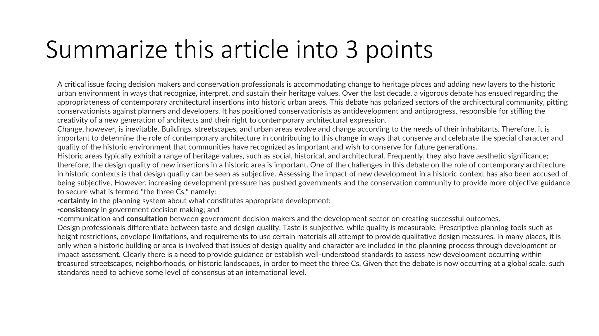 Summarize this article into 3 points
A critical issue facing decision makers and conservation professionals is accommodating change to heritage places and adding new layers to the historic
urban environment in ways that recognize, interpret, and sustain their heritage values. Over the last decade, a vigorous debate has ensued regarding the
appropriateness of contemporary architectural insertions into historic urban areas. This debate has polarized sectors of the architectural community, pitting
conservationists against planners and developers. It has positioned conservationists as antidevelopment and antiprogress, responsible for stifling the
creativity of a new generation of architects and their right to contemporary architectural expression.
Change, however, is inevitable. Buildings, streetscapes, and urban areas evolve and change according to the needs of their inhabitants. Therefore, it is
important to determine the role of contemporary architecture in contributing to this change in ways that conserve and celebrate the special character and
quality of the historic environment that communities have recognized as important and wish to conserve for future generations.
Historic areas typically exhibit a range of heritage values, such as social, historical, and architectural. Frequently, they also have aesthetic significance;
therefore, the design quality of new insertions in a historic area is important. One of the challenges in this debate on the role of contemporary architecture
in historic contexts is that design quality can be seen as subjective. Assessing the impact of new development in a historic context has also been accused of
being subjective. However, increasing development pressure has pushed governments and the conservation community to provide more objective guidance
to secure what is termed "the three Cs," namely:
•certainty in the planning system about what constitutes appropriate development;
•consistency in government decision making; and
•communication and consultation between government decision makers and the development sector on creating successful outcomes.
Design professionals differentiate between taste and design quality. Taste is subjective, while quality is measurable. Prescriptive planning tools such as
height restrictions, envelope limitations, and requirements to use certain materials all attempt to provide qualitative design measures. In many places, it is
only when a historic building or area is involved that issues of design quality and character are included in the planning process through development or
impact assessment. Clearly there is a need to provide guidance or establish well-understood standards to assess new development occurring within
treasured streetscapes, neighborhoods, or historic landscapes, in order to meet the three Cs. Given that the debate is now occurring at a global scale, such
standards need to achieve some level of consensus at an international level.
 