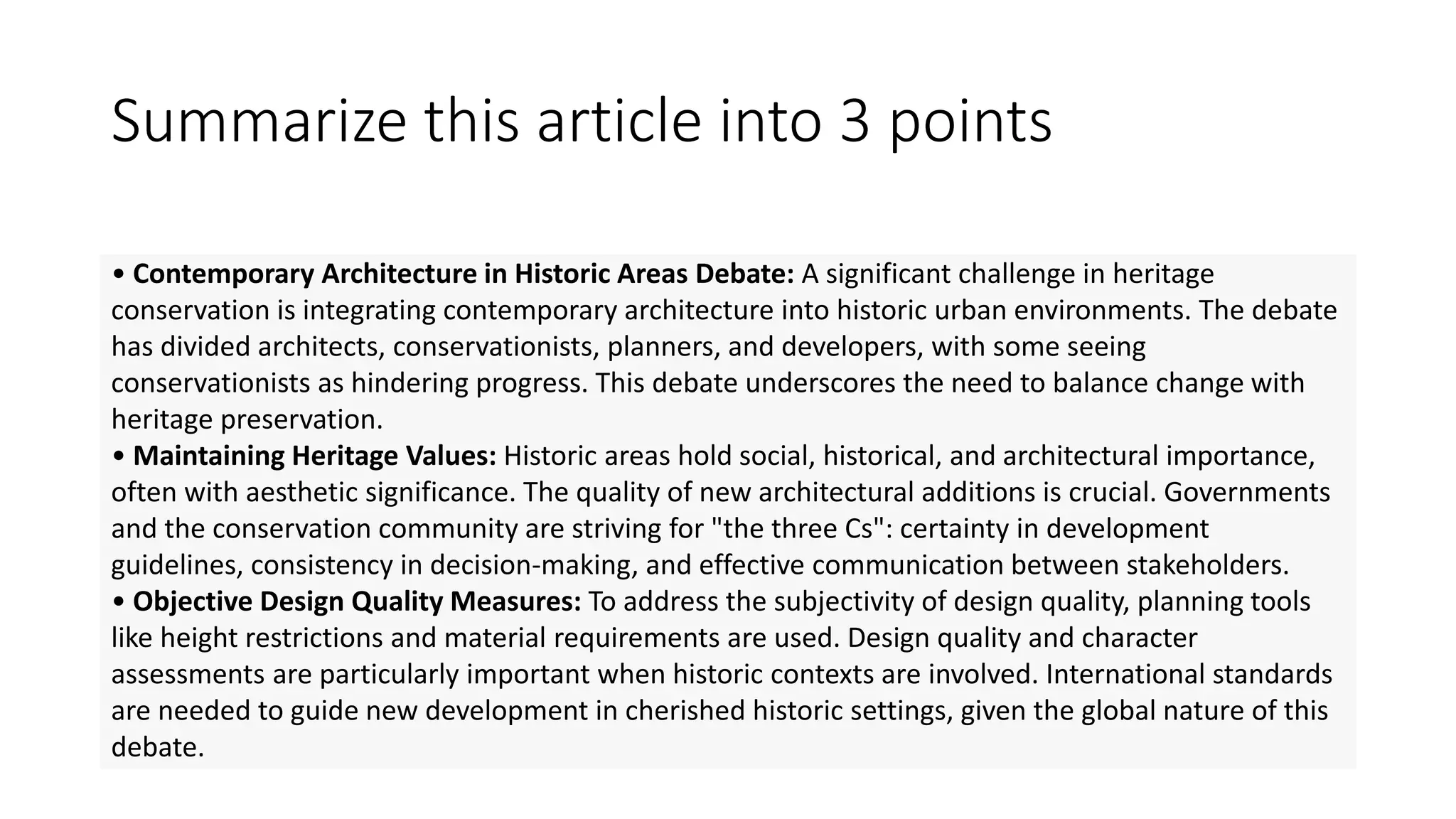 • Contemporary Architecture in Historic Areas Debate: A significant challenge in heritage
conservation is integrating contemporary architecture into historic urban environments. The debate
has divided architects, conservationists, planners, and developers, with some seeing
conservationists as hindering progress. This debate underscores the need to balance change with
heritage preservation.
• Maintaining Heritage Values: Historic areas hold social, historical, and architectural importance,
often with aesthetic significance. The quality of new architectural additions is crucial. Governments
and the conservation community are striving for "the three Cs": certainty in development
guidelines, consistency in decision-making, and effective communication between stakeholders.
• Objective Design Quality Measures: To address the subjectivity of design quality, planning tools
like height restrictions and material requirements are used. Design quality and character
assessments are particularly important when historic contexts are involved. International standards
are needed to guide new development in cherished historic settings, given the global nature of this
debate.
Summarize this article into 3 points
 