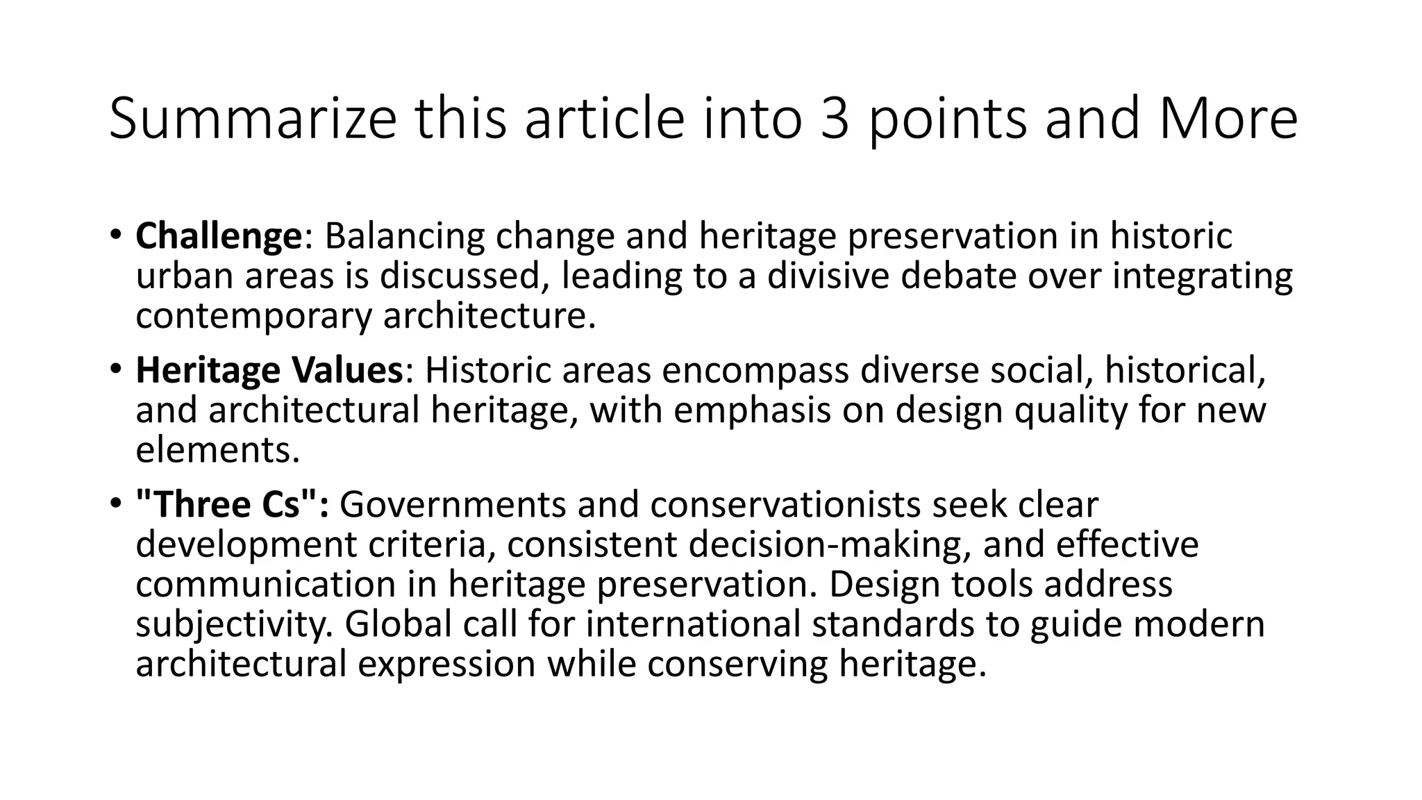 Summarize this article into 3 points and More
• Challenge: Balancing change and heritage preservation in historic
urban areas is discussed, leading to a divisive debate over integrating
contemporary architecture.
• Heritage Values: Historic areas encompass diverse social, historical,
and architectural heritage, with emphasis on design quality for new
elements.
• "Three Cs": Governments and conservationists seek clear
development criteria, consistent decision-making, and effective
communication in heritage preservation. Design tools address
subjectivity. Global call for international standards to guide modern
architectural expression while conserving heritage.
 