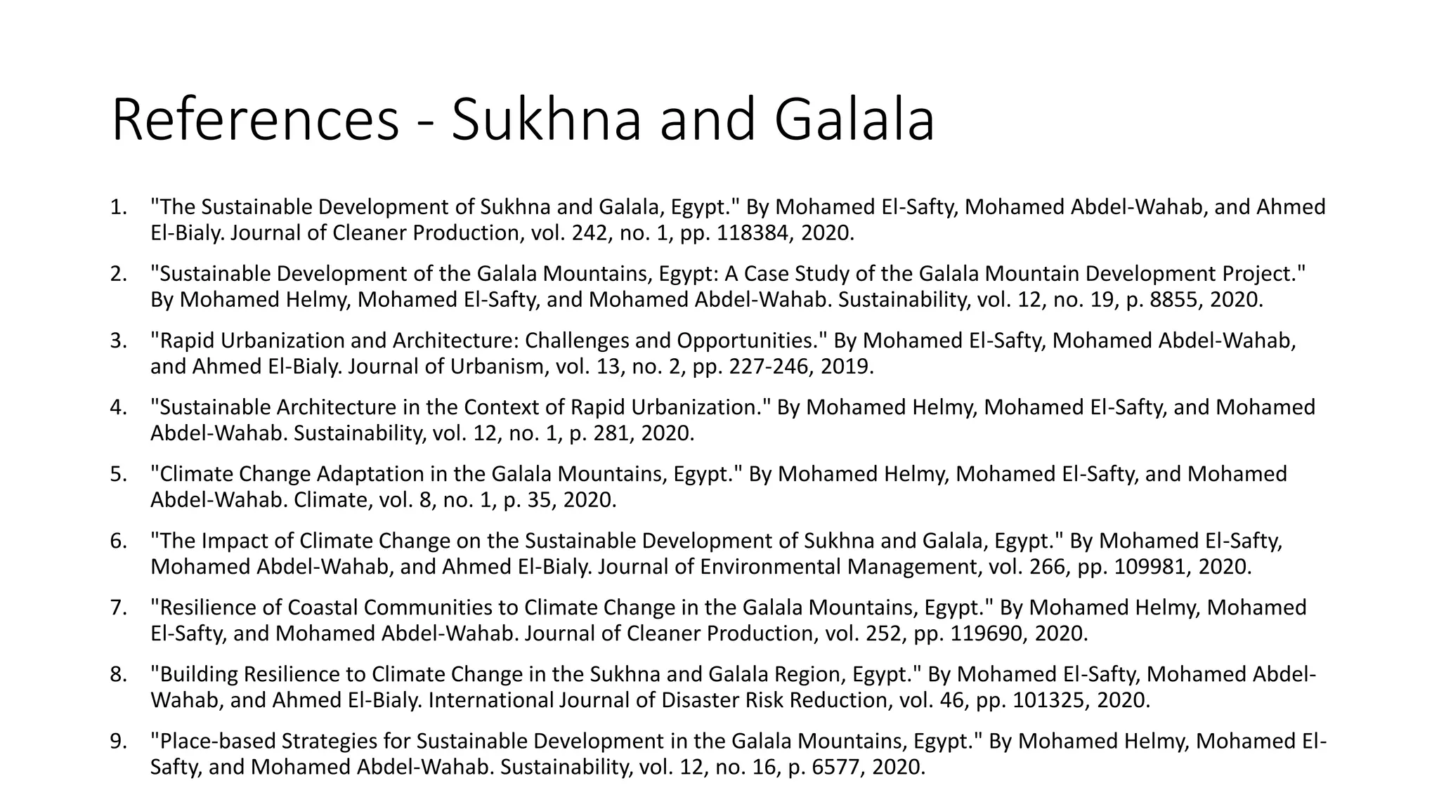 References - Sukhna and Galala
1. "The Sustainable Development of Sukhna and Galala, Egypt." By Mohamed El-Safty, Mohamed Abdel-Wahab, and Ahmed
El-Bialy. Journal of Cleaner Production, vol. 242, no. 1, pp. 118384, 2020.
2. "Sustainable Development of the Galala Mountains, Egypt: A Case Study of the Galala Mountain Development Project."
By Mohamed Helmy, Mohamed El-Safty, and Mohamed Abdel-Wahab. Sustainability, vol. 12, no. 19, p. 8855, 2020.
3. "Rapid Urbanization and Architecture: Challenges and Opportunities." By Mohamed El-Safty, Mohamed Abdel-Wahab,
and Ahmed El-Bialy. Journal of Urbanism, vol. 13, no. 2, pp. 227-246, 2019.
4. "Sustainable Architecture in the Context of Rapid Urbanization." By Mohamed Helmy, Mohamed El-Safty, and Mohamed
Abdel-Wahab. Sustainability, vol. 12, no. 1, p. 281, 2020.
5. "Climate Change Adaptation in the Galala Mountains, Egypt." By Mohamed Helmy, Mohamed El-Safty, and Mohamed
Abdel-Wahab. Climate, vol. 8, no. 1, p. 35, 2020.
6. "The Impact of Climate Change on the Sustainable Development of Sukhna and Galala, Egypt." By Mohamed El-Safty,
Mohamed Abdel-Wahab, and Ahmed El-Bialy. Journal of Environmental Management, vol. 266, pp. 109981, 2020.
7. "Resilience of Coastal Communities to Climate Change in the Galala Mountains, Egypt." By Mohamed Helmy, Mohamed
El-Safty, and Mohamed Abdel-Wahab. Journal of Cleaner Production, vol. 252, pp. 119690, 2020.
8. "Building Resilience to Climate Change in the Sukhna and Galala Region, Egypt." By Mohamed El-Safty, Mohamed Abdel-
Wahab, and Ahmed El-Bialy. International Journal of Disaster Risk Reduction, vol. 46, pp. 101325, 2020.
9. "Place-based Strategies for Sustainable Development in the Galala Mountains, Egypt." By Mohamed Helmy, Mohamed El-
Safty, and Mohamed Abdel-Wahab. Sustainability, vol. 12, no. 16, p. 6577, 2020.
 