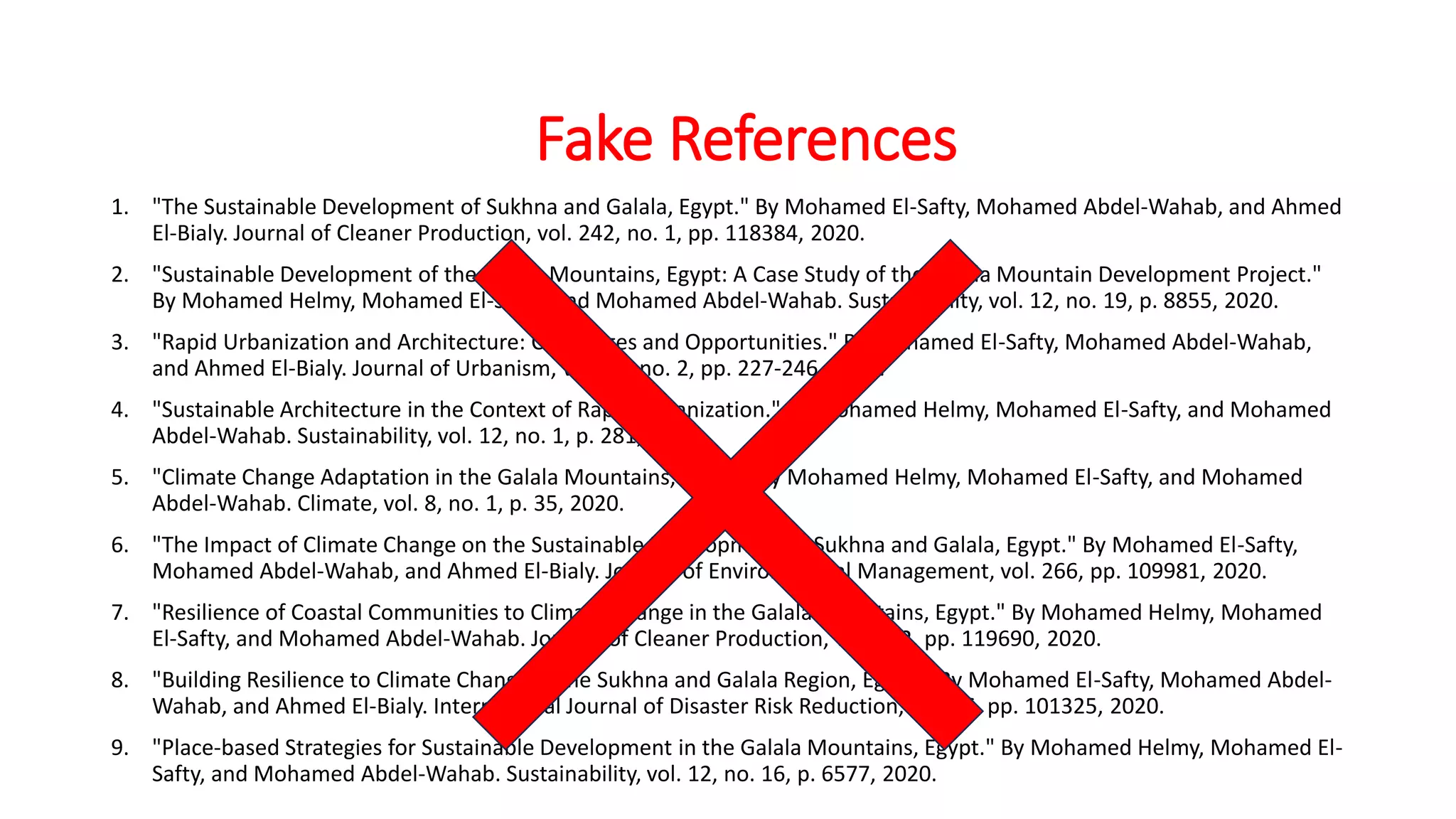1. "The Sustainable Development of Sukhna and Galala, Egypt." By Mohamed El-Safty, Mohamed Abdel-Wahab, and Ahmed
El-Bialy. Journal of Cleaner Production, vol. 242, no. 1, pp. 118384, 2020.
2. "Sustainable Development of the Galala Mountains, Egypt: A Case Study of the Galala Mountain Development Project."
By Mohamed Helmy, Mohamed El-Safty, and Mohamed Abdel-Wahab. Sustainability, vol. 12, no. 19, p. 8855, 2020.
3. "Rapid Urbanization and Architecture: Challenges and Opportunities." By Mohamed El-Safty, Mohamed Abdel-Wahab,
and Ahmed El-Bialy. Journal of Urbanism, vol. 13, no. 2, pp. 227-246, 2019.
4. "Sustainable Architecture in the Context of Rapid Urbanization." By Mohamed Helmy, Mohamed El-Safty, and Mohamed
Abdel-Wahab. Sustainability, vol. 12, no. 1, p. 281, 2020.
5. "Climate Change Adaptation in the Galala Mountains, Egypt." By Mohamed Helmy, Mohamed El-Safty, and Mohamed
Abdel-Wahab. Climate, vol. 8, no. 1, p. 35, 2020.
6. "The Impact of Climate Change on the Sustainable Development of Sukhna and Galala, Egypt." By Mohamed El-Safty,
Mohamed Abdel-Wahab, and Ahmed El-Bialy. Journal of Environmental Management, vol. 266, pp. 109981, 2020.
7. "Resilience of Coastal Communities to Climate Change in the Galala Mountains, Egypt." By Mohamed Helmy, Mohamed
El-Safty, and Mohamed Abdel-Wahab. Journal of Cleaner Production, vol. 252, pp. 119690, 2020.
8. "Building Resilience to Climate Change in the Sukhna and Galala Region, Egypt." By Mohamed El-Safty, Mohamed Abdel-
Wahab, and Ahmed El-Bialy. International Journal of Disaster Risk Reduction, vol. 46, pp. 101325, 2020.
9. "Place-based Strategies for Sustainable Development in the Galala Mountains, Egypt." By Mohamed Helmy, Mohamed El-
Safty, and Mohamed Abdel-Wahab. Sustainability, vol. 12, no. 16, p. 6577, 2020.
Fake References
 