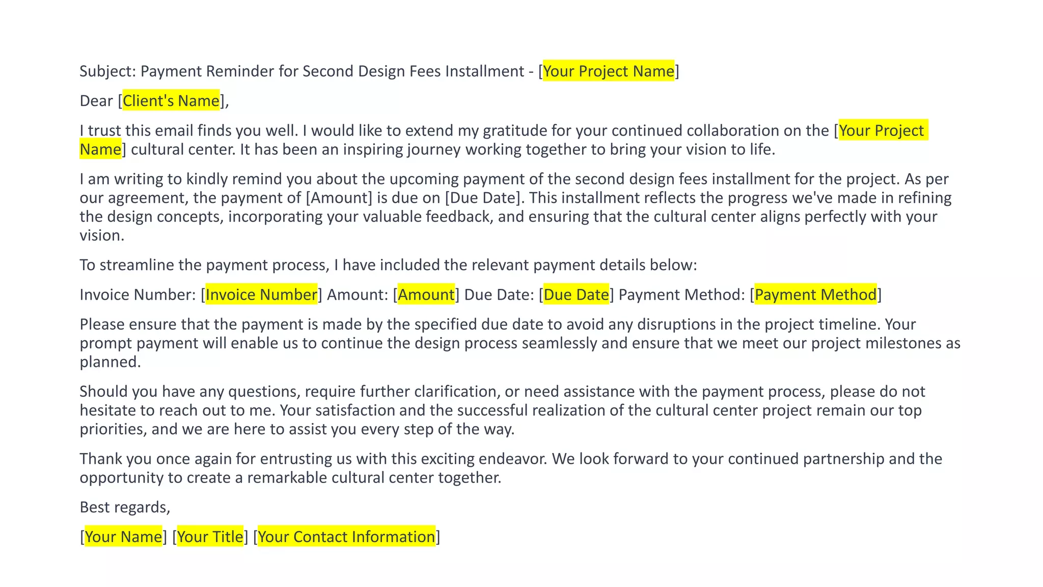 Subject: Payment Reminder for Second Design Fees Installment - [Your Project Name]
Dear [Client's Name],
I trust this email finds you well. I would like to extend my gratitude for your continued collaboration on the [Your Project
Name] cultural center. It has been an inspiring journey working together to bring your vision to life.
I am writing to kindly remind you about the upcoming payment of the second design fees installment for the project. As per
our agreement, the payment of [Amount] is due on [Due Date]. This installment reflects the progress we've made in refining
the design concepts, incorporating your valuable feedback, and ensuring that the cultural center aligns perfectly with your
vision.
To streamline the payment process, I have included the relevant payment details below:
Invoice Number: [Invoice Number] Amount: [Amount] Due Date: [Due Date] Payment Method: [Payment Method]
Please ensure that the payment is made by the specified due date to avoid any disruptions in the project timeline. Your
prompt payment will enable us to continue the design process seamlessly and ensure that we meet our project milestones as
planned.
Should you have any questions, require further clarification, or need assistance with the payment process, please do not
hesitate to reach out to me. Your satisfaction and the successful realization of the cultural center project remain our top
priorities, and we are here to assist you every step of the way.
Thank you once again for entrusting us with this exciting endeavor. We look forward to your continued partnership and the
opportunity to create a remarkable cultural center together.
Best regards,
[Your Name] [Your Title] [Your Contact Information]
 