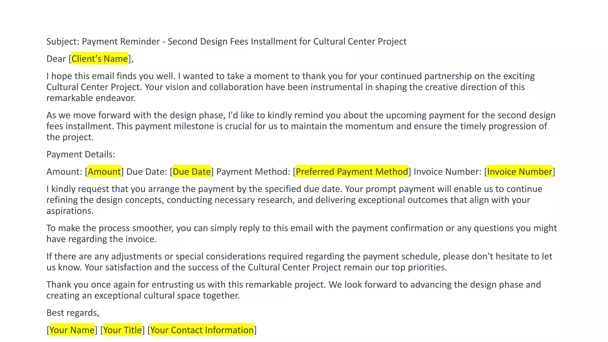 Subject: Payment Reminder - Second Design Fees Installment for Cultural Center Project
Dear [Client's Name],
I hope this email finds you well. I wanted to take a moment to thank you for your continued partnership on the exciting
Cultural Center Project. Your vision and collaboration have been instrumental in shaping the creative direction of this
remarkable endeavor.
As we move forward with the design phase, I'd like to kindly remind you about the upcoming payment for the second design
fees installment. This payment milestone is crucial for us to maintain the momentum and ensure the timely progression of
the project.
Payment Details:
Amount: [Amount] Due Date: [Due Date] Payment Method: [Preferred Payment Method] Invoice Number: [Invoice Number]
I kindly request that you arrange the payment by the specified due date. Your prompt payment will enable us to continue
refining the design concepts, conducting necessary research, and delivering exceptional outcomes that align with your
aspirations.
To make the process smoother, you can simply reply to this email with the payment confirmation or any questions you might
have regarding the invoice.
If there are any adjustments or special considerations required regarding the payment schedule, please don't hesitate to let
us know. Your satisfaction and the success of the Cultural Center Project remain our top priorities.
Thank you once again for entrusting us with this remarkable project. We look forward to advancing the design phase and
creating an exceptional cultural space together.
Best regards,
[Your Name] [Your Title] [Your Contact Information]
 