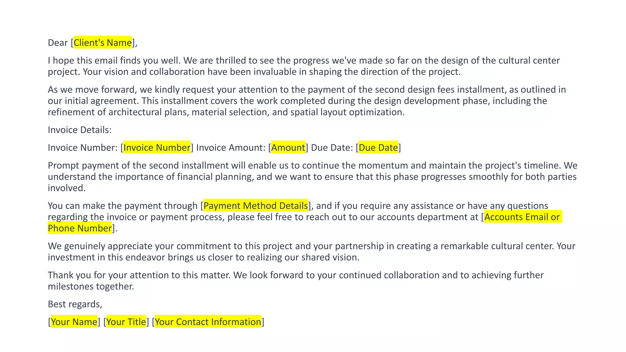 Dear [Client's Name],
I hope this email finds you well. We are thrilled to see the progress we've made so far on the design of the cultural center
project. Your vision and collaboration have been invaluable in shaping the direction of the project.
As we move forward, we kindly request your attention to the payment of the second design fees installment, as outlined in
our initial agreement. This installment covers the work completed during the design development phase, including the
refinement of architectural plans, material selection, and spatial layout optimization.
Invoice Details:
Invoice Number: [Invoice Number] Invoice Amount: [Amount] Due Date: [Due Date]
Prompt payment of the second installment will enable us to continue the momentum and maintain the project's timeline. We
understand the importance of financial planning, and we want to ensure that this phase progresses smoothly for both parties
involved.
You can make the payment through [Payment Method Details], and if you require any assistance or have any questions
regarding the invoice or payment process, please feel free to reach out to our accounts department at [Accounts Email or
Phone Number].
We genuinely appreciate your commitment to this project and your partnership in creating a remarkable cultural center. Your
investment in this endeavor brings us closer to realizing our shared vision.
Thank you for your attention to this matter. We look forward to your continued collaboration and to achieving further
milestones together.
Best regards,
[Your Name] [Your Title] [Your Contact Information]
 
