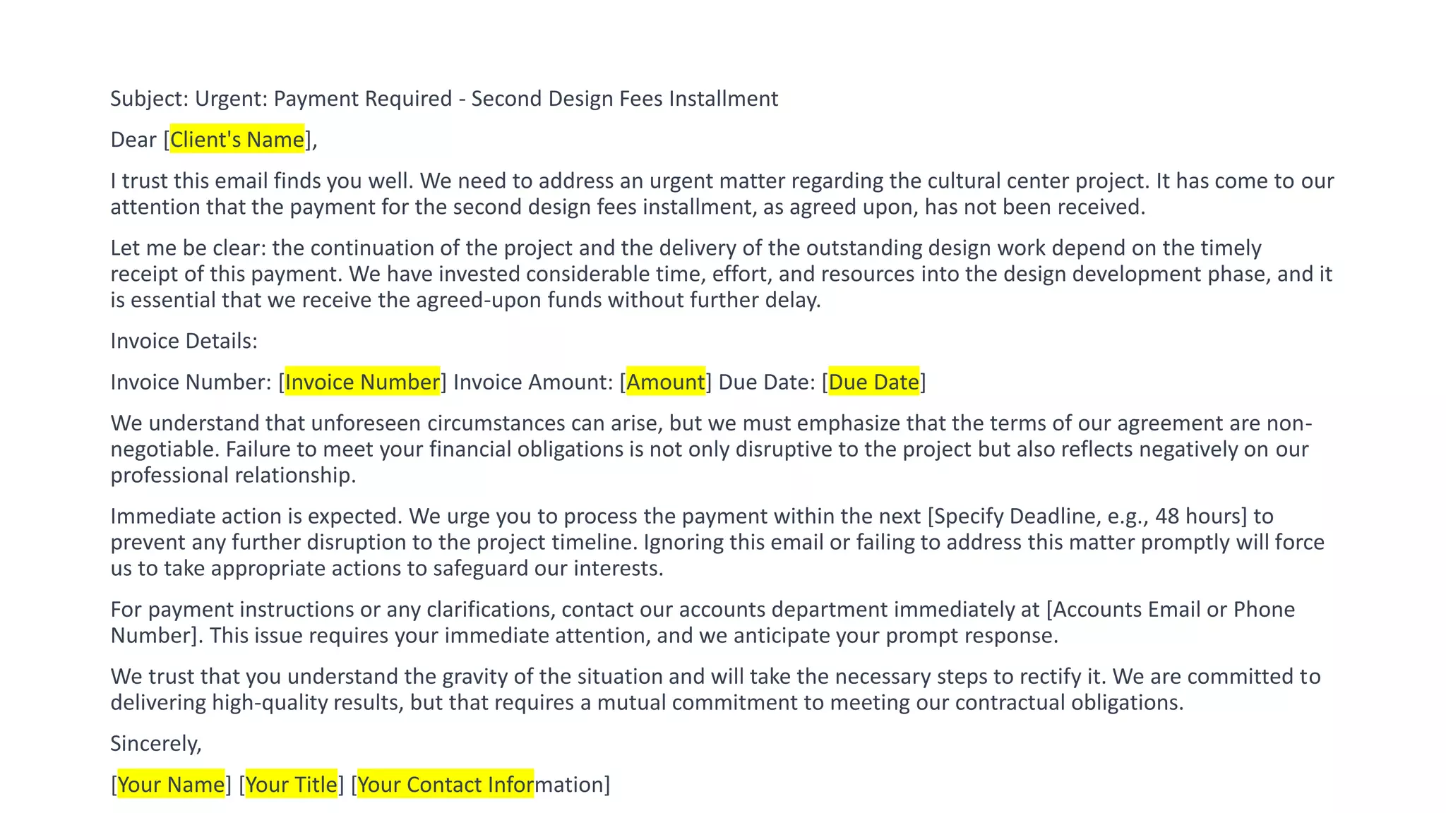 Subject: Urgent: Payment Required - Second Design Fees Installment
Dear [Client's Name],
I trust this email finds you well. We need to address an urgent matter regarding the cultural center project. It has come to our
attention that the payment for the second design fees installment, as agreed upon, has not been received.
Let me be clear: the continuation of the project and the delivery of the outstanding design work depend on the timely
receipt of this payment. We have invested considerable time, effort, and resources into the design development phase, and it
is essential that we receive the agreed-upon funds without further delay.
Invoice Details:
Invoice Number: [Invoice Number] Invoice Amount: [Amount] Due Date: [Due Date]
We understand that unforeseen circumstances can arise, but we must emphasize that the terms of our agreement are non-
negotiable. Failure to meet your financial obligations is not only disruptive to the project but also reflects negatively on our
professional relationship.
Immediate action is expected. We urge you to process the payment within the next [Specify Deadline, e.g., 48 hours] to
prevent any further disruption to the project timeline. Ignoring this email or failing to address this matter promptly will force
us to take appropriate actions to safeguard our interests.
For payment instructions or any clarifications, contact our accounts department immediately at [Accounts Email or Phone
Number]. This issue requires your immediate attention, and we anticipate your prompt response.
We trust that you understand the gravity of the situation and will take the necessary steps to rectify it. We are committed to
delivering high-quality results, but that requires a mutual commitment to meeting our contractual obligations.
Sincerely,
[Your Name] [Your Title] [Your Contact Information]
 