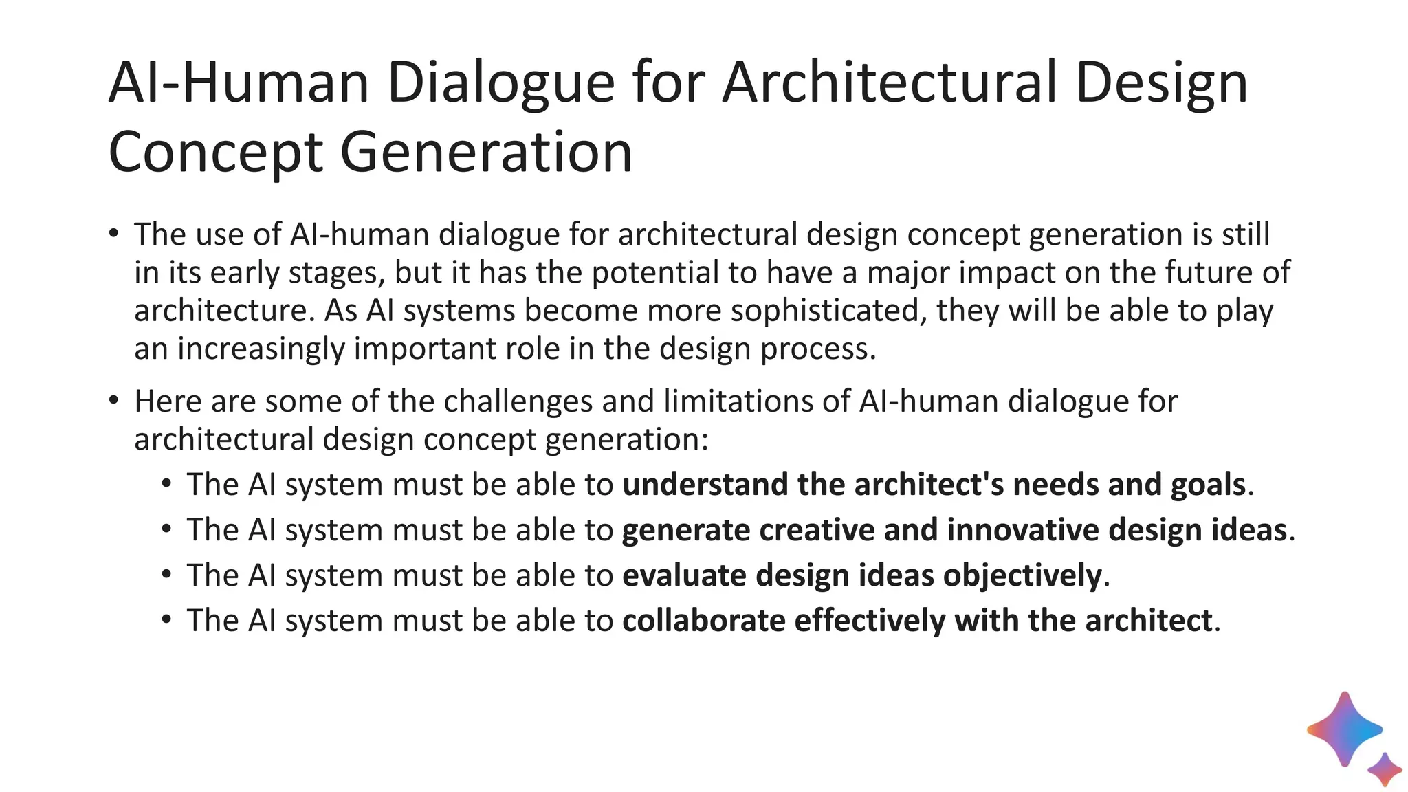 AI-Human Dialogue for Architectural Design
Concept Generation
• The use of AI-human dialogue for architectural design concept generation is still
in its early stages, but it has the potential to have a major impact on the future of
architecture. As AI systems become more sophisticated, they will be able to play
an increasingly important role in the design process.
• Here are some of the challenges and limitations of AI-human dialogue for
architectural design concept generation:
• The AI system must be able to understand the architect's needs and goals.
• The AI system must be able to generate creative and innovative design ideas.
• The AI system must be able to evaluate design ideas objectively.
• The AI system must be able to collaborate effectively with the architect.
 