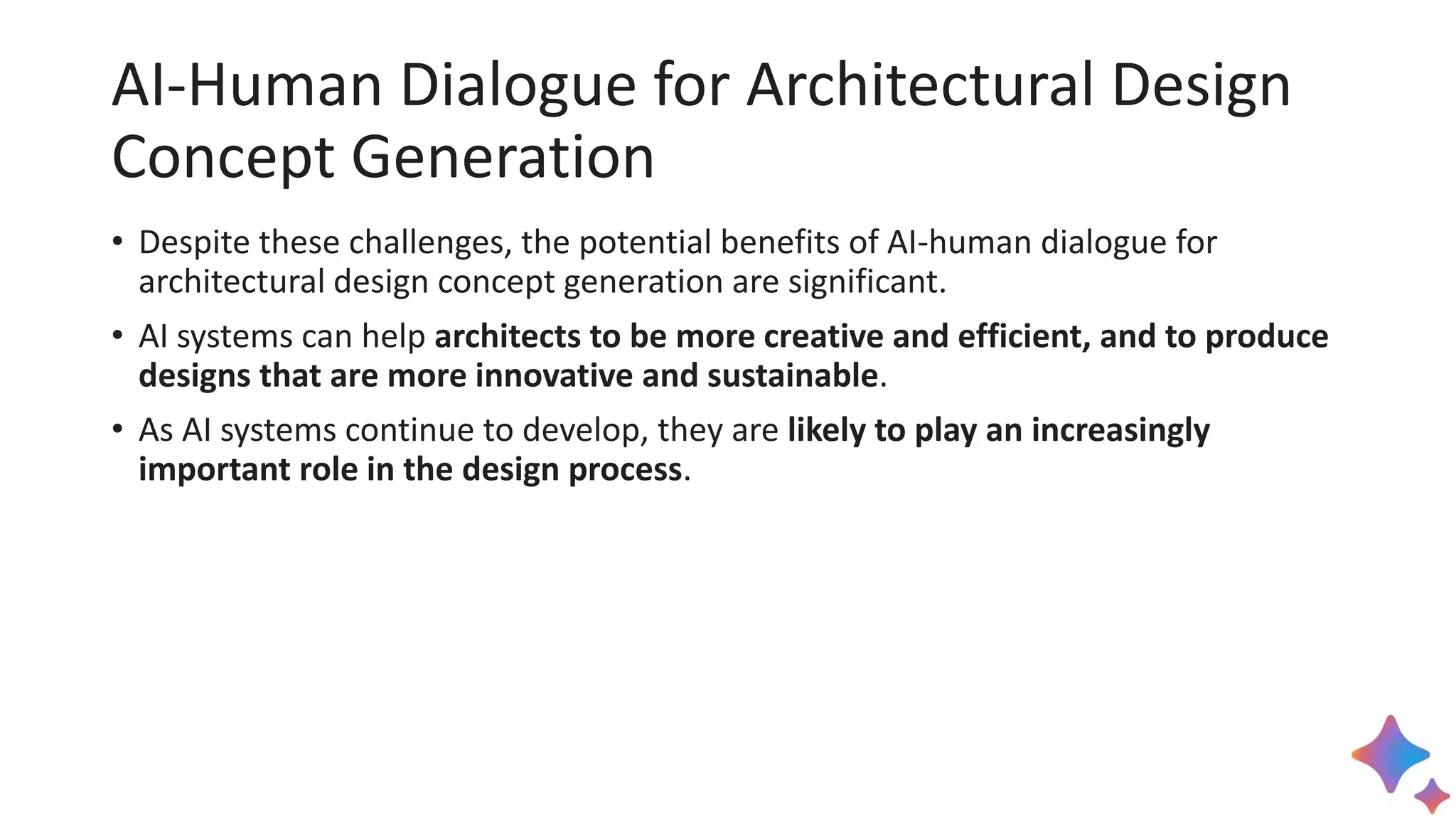 AI-Human Dialogue for Architectural Design
Concept Generation
• Despite these challenges, the potential benefits of AI-human dialogue for
architectural design concept generation are significant.
• AI systems can help architects to be more creative and efficient, and to produce
designs that are more innovative and sustainable.
• As AI systems continue to develop, they are likely to play an increasingly
important role in the design process.
 