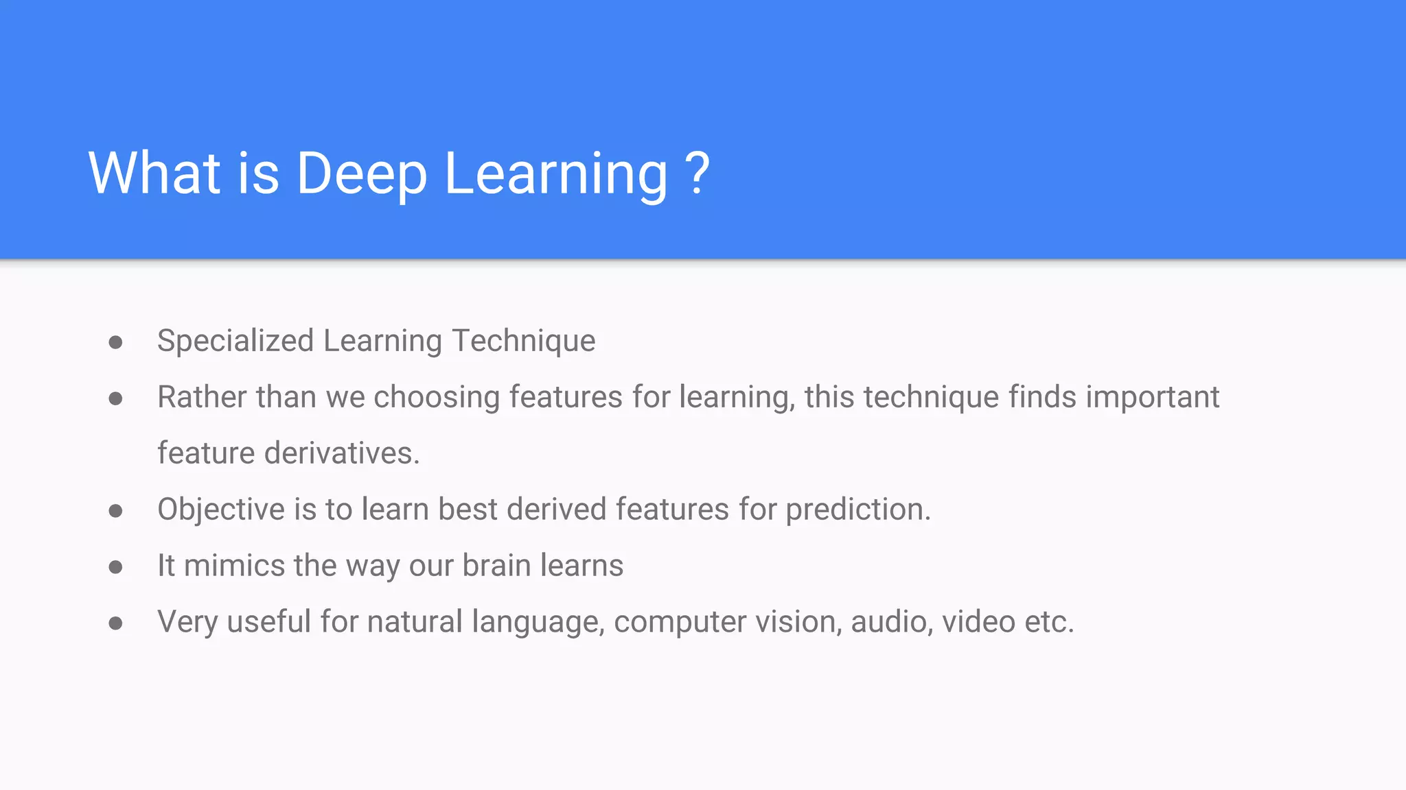 What is Deep Learning ?
● Specialized Learning Technique
● Rather than we choosing features for learning, this technique finds important
feature derivatives.
● Objective is to learn best derived features for prediction.
● It mimics the way our brain learns
● Very useful for natural language, computer vision, audio, video etc.
 