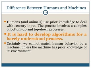 18
Difference Between Humans and Machines
Humans (and animals) use prior knowledge to deal
with sensory input. The proces...