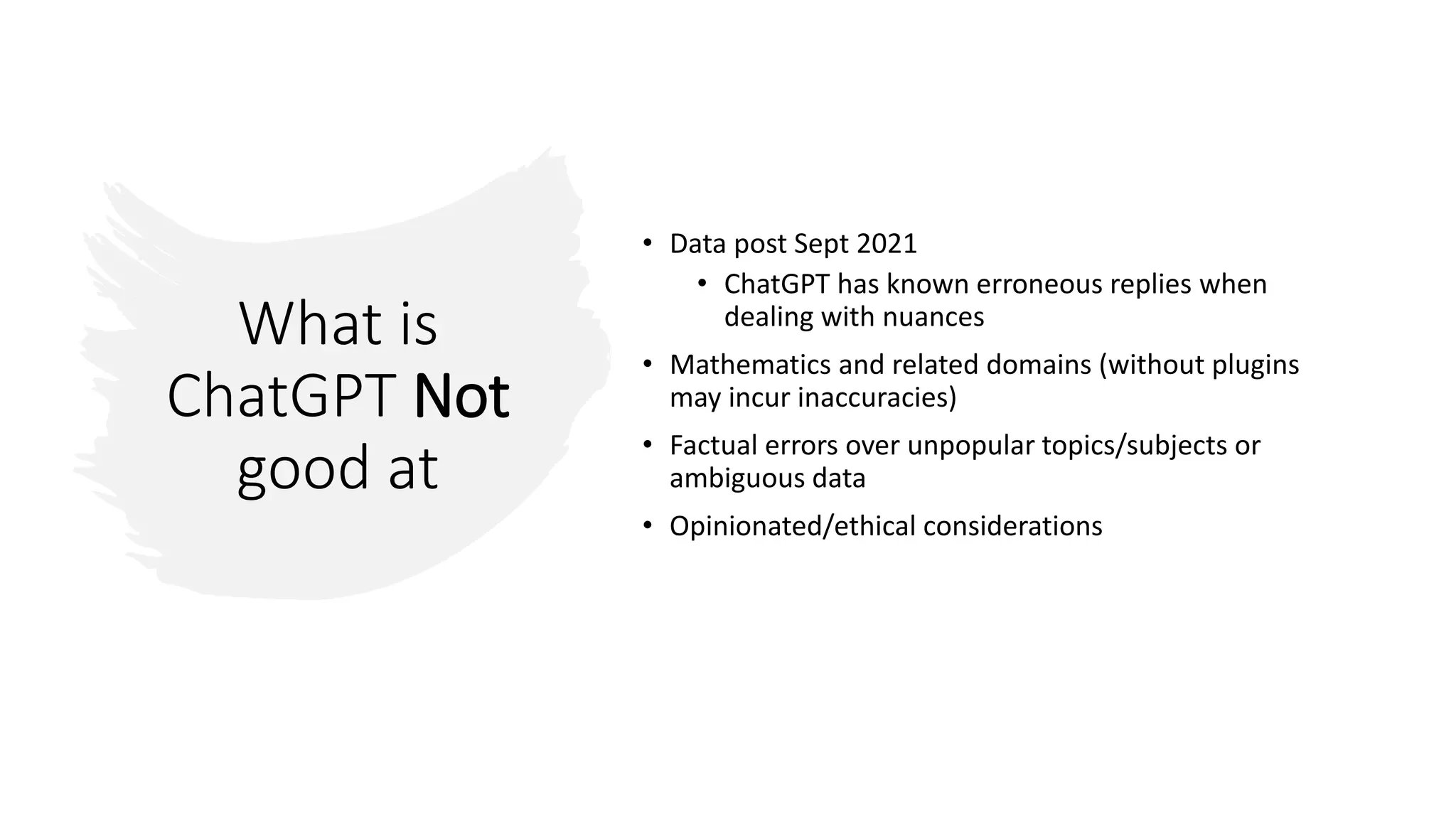 What is
ChatGPT Not
good at
• Data post Sept 2021
• ChatGPT has known erroneous replies when
dealing with nuances
• Mathematics and related domains (without plugins
may incur inaccuracies)
• Factual errors over unpopular topics/subjects or
ambiguous data
• Opinionated/ethical considerations
 