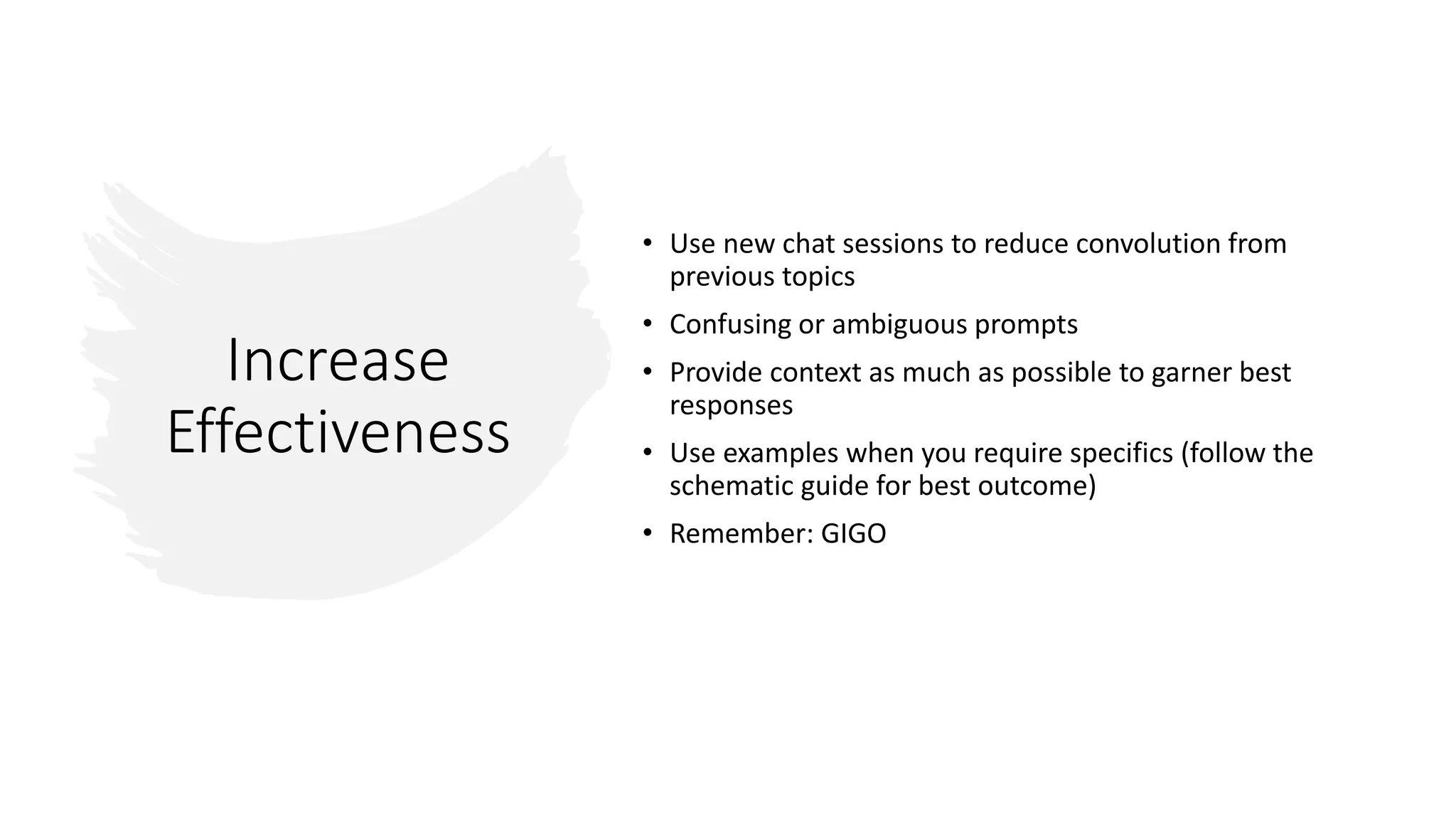 Increase
Effectiveness
• Use new chat sessions to reduce convolution from
previous topics
• Confusing or ambiguous prompts
• Provide context as much as possible to garner best
responses
• Use examples when you require specifics (follow the
schematic guide for best outcome)
• Remember: GIGO
 