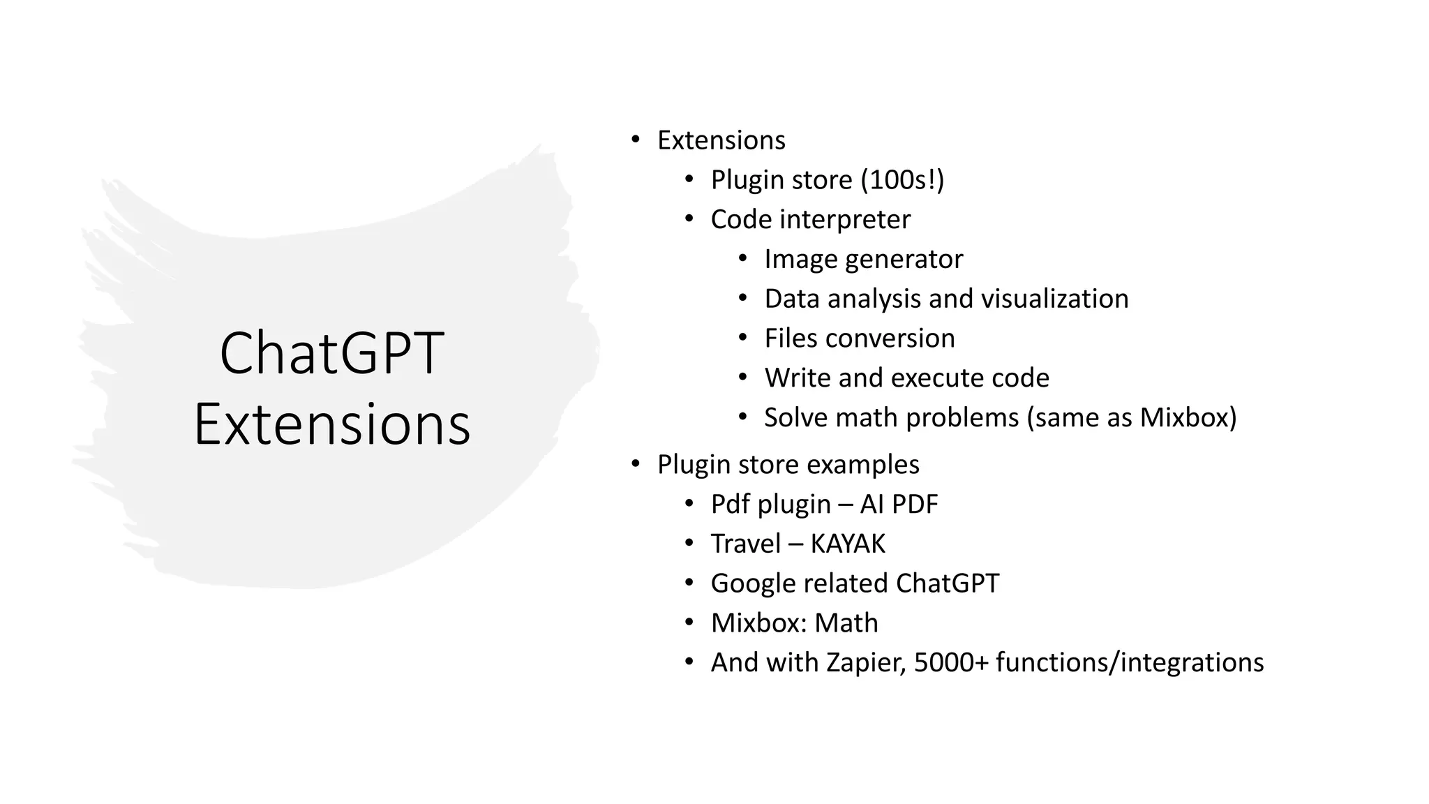 ChatGPT
Extensions
• Extensions
• Plugin store (100s!)
• Code interpreter
• Image generator
• Data analysis and visualization
• Files conversion
• Write and execute code
• Solve math problems (same as Mixbox)
• Plugin store examples
• Pdf plugin – AI PDF
• Travel – KAYAK
• Google related ChatGPT
• Mixbox: Math
• And with Zapier, 5000+ functions/integrations
 