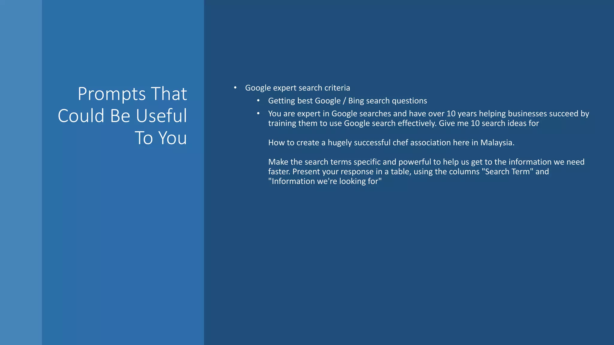 Prompts That
Could Be Useful
To You
• Google expert search criteria
• Getting best Google / Bing search questions
• You are expert in Google searches and have over 10 years helping businesses succeed by
training them to use Google search effectively. Give me 10 search ideas for
How to create a hugely successful chef association here in Malaysia.
Make the search terms specific and powerful to help us get to the information we need
faster. Present your response in a table, using the columns "Search Term" and
"Information we're looking for"
 