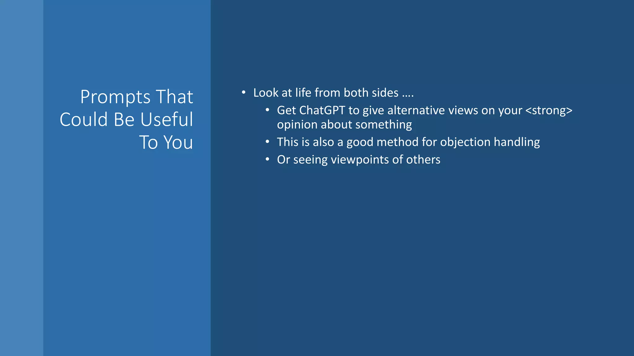Prompts That
Could Be Useful
To You
• Look at life from both sides ….
• Get ChatGPT to give alternative views on your <strong>
opinion about something
• This is also a good method for objection handling
• Or seeing viewpoints of others
 