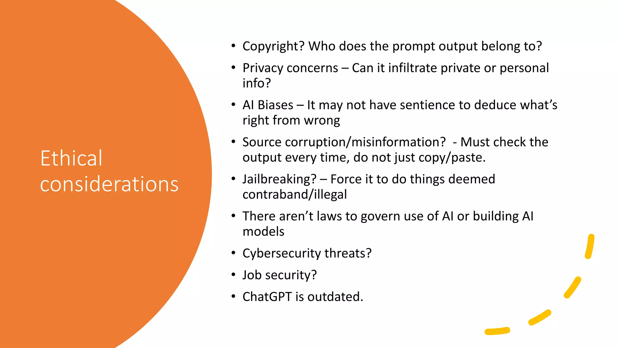 Ethical
considerations
• Copyright? Who does the prompt output belong to?
• Privacy concerns – Can it infiltrate private or personal
info?
• AI Biases – It may not have sentience to deduce what’s
right from wrong
• Source corruption/misinformation? - Must check the
output every time, do not just copy/paste.
• Jailbreaking? – Force it to do things deemed
contraband/illegal
• There aren’t laws to govern use of AI or building AI
models
• Cybersecurity threats?
• Job security?
• ChatGPT is outdated.
 