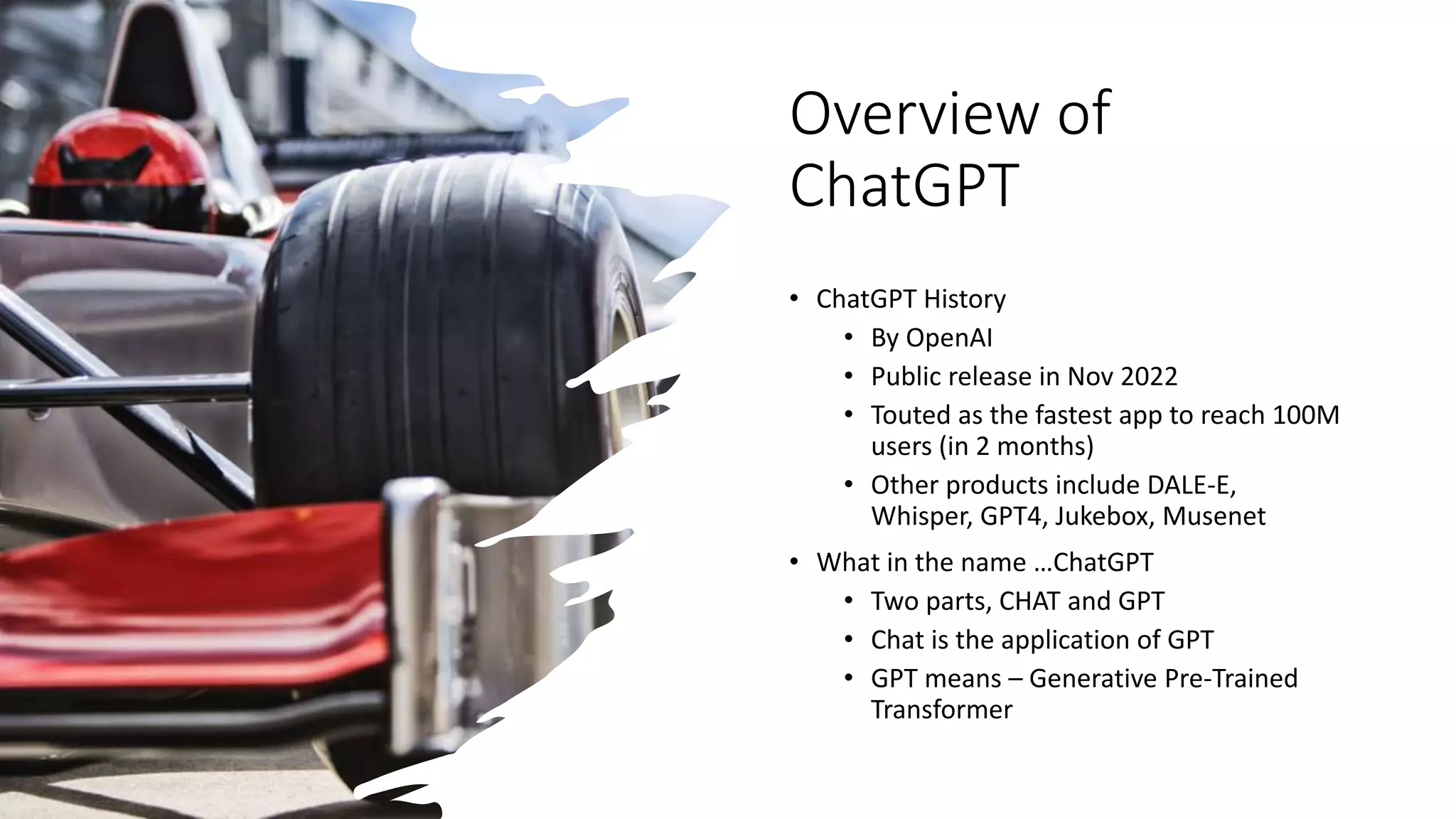 Overview of
ChatGPT
• ChatGPT History
• By OpenAI
• Public release in Nov 2022
• Touted as the fastest app to reach 100M
users (in 2 months)
• Other products include DALE-E,
Whisper, GPT4, Jukebox, Musenet
• What in the name …ChatGPT
• Two parts, CHAT and GPT
• Chat is the application of GPT
• GPT means – Generative Pre-Trained
Transformer
 