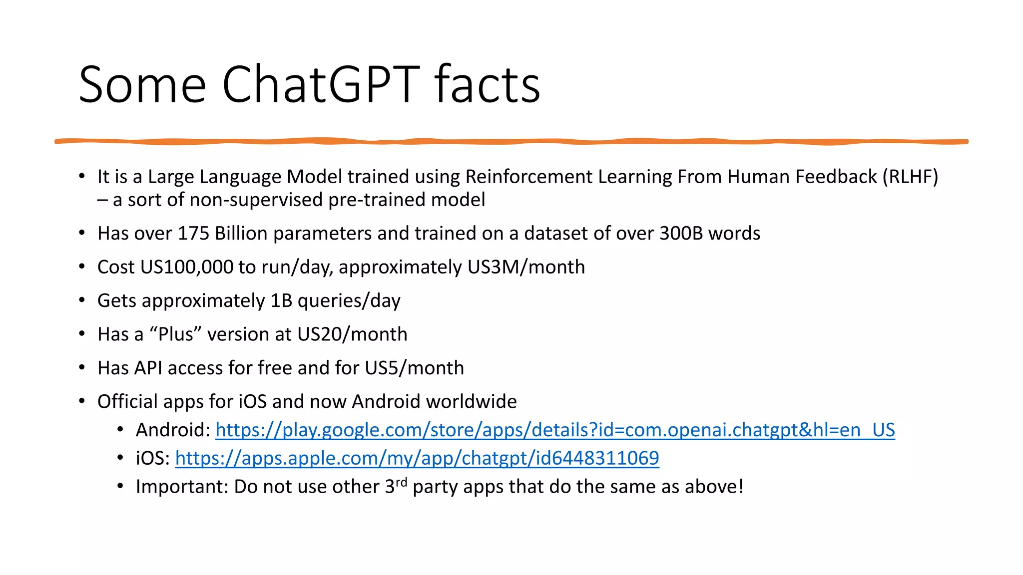 Some ChatGPT facts
• It is a Large Language Model trained using Reinforcement Learning From Human Feedback (RLHF)
– a sort of non-supervised pre-trained model
• Has over 175 Billion parameters and trained on a dataset of over 300B words
• Cost US100,000 to run/day, approximately US3M/month
• Gets approximately 1B queries/day
• Has a “Plus” version at US20/month
• Has API access for free and for US5/month
• Official apps for iOS and now Android worldwide
• Android: https://play.google.com/store/apps/details?id=com.openai.chatgpt&hl=en_US
• iOS: https://apps.apple.com/my/app/chatgpt/id6448311069
• Important: Do not use other 3rd party apps that do the same as above!
 