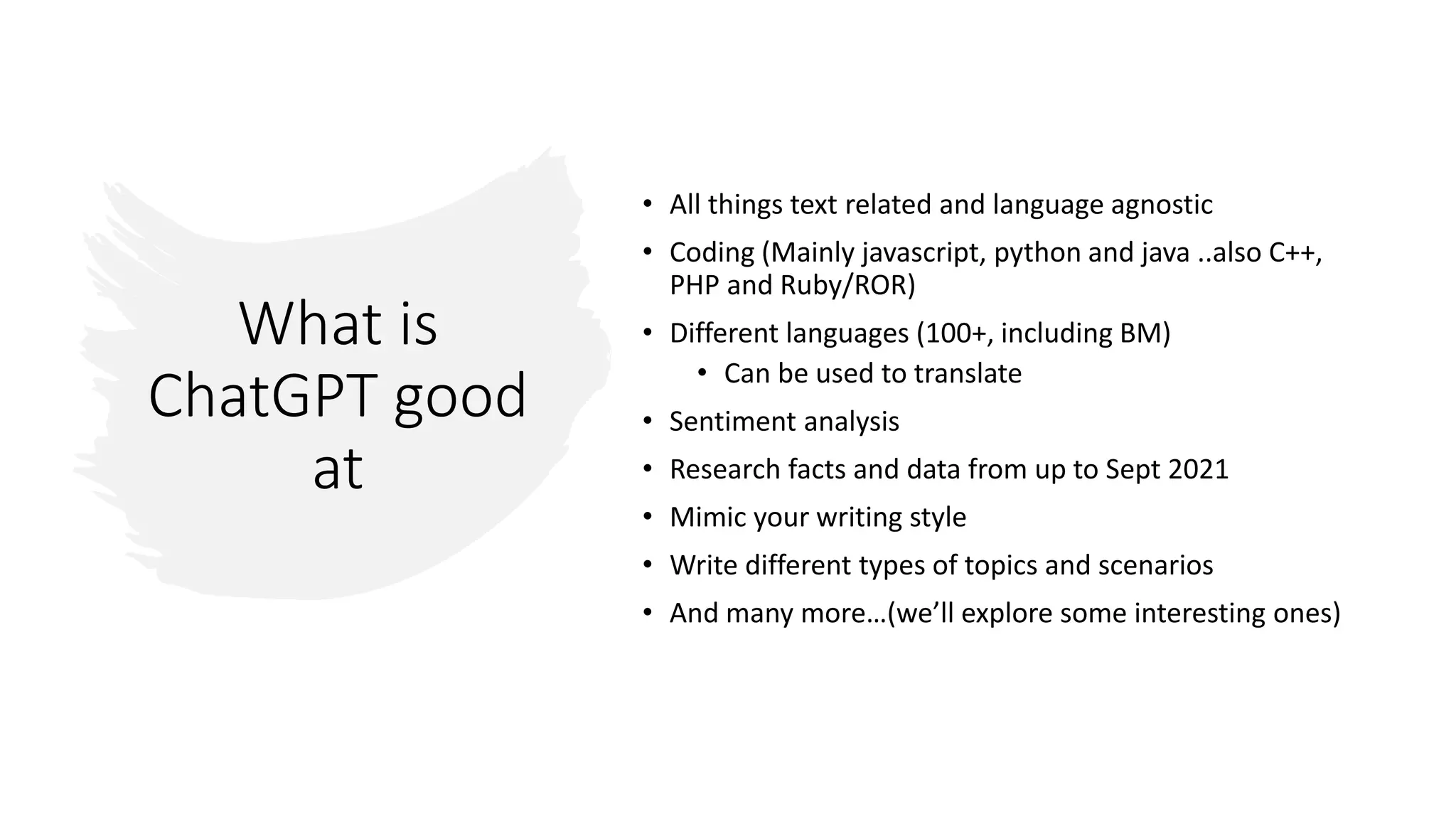 What is
ChatGPT good
at
• All things text related and language agnostic
• Coding (Mainly javascript, python and java ..also C++,
PHP and Ruby/ROR)
• Different languages (100+, including BM)
• Can be used to translate
• Sentiment analysis
• Research facts and data from up to Sept 2021
• Mimic your writing style
• Write different types of topics and scenarios
• And many more…(we’ll explore some interesting ones)
 