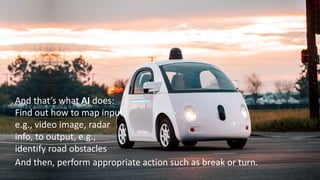 14
And that’s what AI does:
Find out how to map input,
e.g., video image, radar
info, to output, e.g.,
identify road obstacles
And then, perform appropriate action such as break or turn.
 