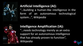 19
Artificial Intelligence (AI):
“…building a human-like intelligence in the
form of an autonomous technological
system…”, Wikipedia
Intelligence Amplification (IA):
“…needs technology merely as an extra
support for an autonomous intelligence
that has already proven to function”,
Wikipedia
 