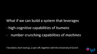 33
What if we can build a system that leverages
- high-cognitive capabilities of humans
- number crunching capabilities of machines
I founded a tech startup, a spin-off, together with the University of Zurich
 