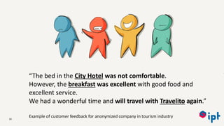 50
“The bed in the City Hotel was not comfortable.
However, the breakfast was excellent with good food and
excellent service.
We had a wonderful time and will travel with Travelito again.”
Example of customer feedback for anonymized company in tourism industry
 